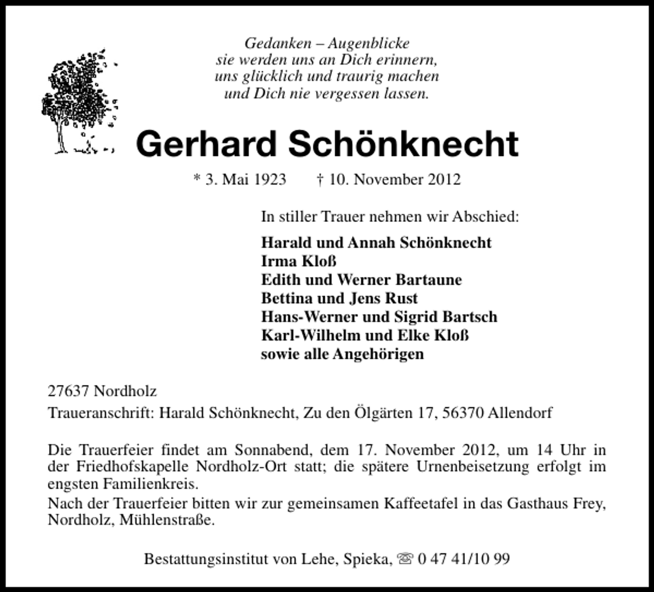 <p>Gedanken – Augenblicke<br />sie werden uns an Dich erinnern,<br />uns glücklich und traurig machen<br />und Dich nie vergessen lassen.</p><p>Gerhard Schönknecht<br />* 3. Mai 1923</p><p>† 10. November 2012</p><p>In stiller Trauer nehmen wir Abschied:<br />Harald und Annah Schönknecht<br />Irma Kloß<br />Edith und Werner Bartaune<br />Bettina und Jens Rust<br />Hans-Werner und Sigrid Bartsch<br />Karl-Wilhelm und Elke Kloß<br />sowie alle Angehörigen<br />27637 Nordholz<br />Traueranschrift: Harald Schönknecht, Zu den Ölgärten 17, 56370 Allendorf<br />Die Trauerfeier findet am Sonnabend, dem 17. November 2012, um 14 Uhr in<br />der Friedhofskapelle Nordholz-Ort statt; die spätere Urnenbeisetzung erfolgt im<br />engsten Familienkreis.<br />Nach der Trauerfeier bitten wir zur gemeinsamen Kaffeetafel in das Gasthaus Frey,<br />Nordholz, Mühlenstraße.<br />Bestattungsinstitut von Lehe, Spieka, s 0 47 41/10 99</p>