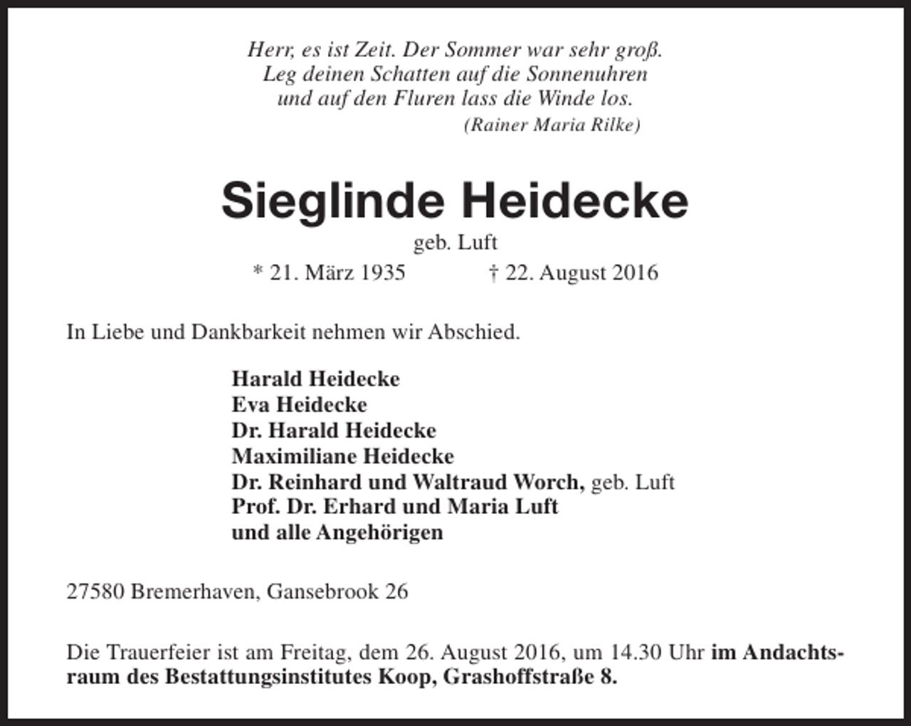 <p>Herr, es ist Zeit. Der Sommer war sehr groß.<br />Leg deinen Schatten auf die Sonnenuhren<br />und auf den Fluren lass die Winde los.<br />(Rainer Maria Rilke)</p><p>Sieglinde Heidecke<br />geb. Luft<br />* 21. März 1935<br />† 22. August 2016</p><p>In Liebe und Dankbarkeit nehmen wir Abschied.<br />Harald Heidecke<br />Eva Heidecke<br />Dr. Harald Heidecke<br />Maximiliane Heidecke<br />Dr. Reinhard und Waltraud Worch, geb. Luft<br />Prof. Dr. Erhard und Maria Luft<br />und alle Angehörigen<br />27580 Bremerhaven, Gansebrook 26<br />Die Trauerfeier ist am Freitag, dem 26. August 2016, um 14.30 Uhr im Andachtsraum des Bestattungsinstitutes Koop, Grashoffstraße 8.</p>
