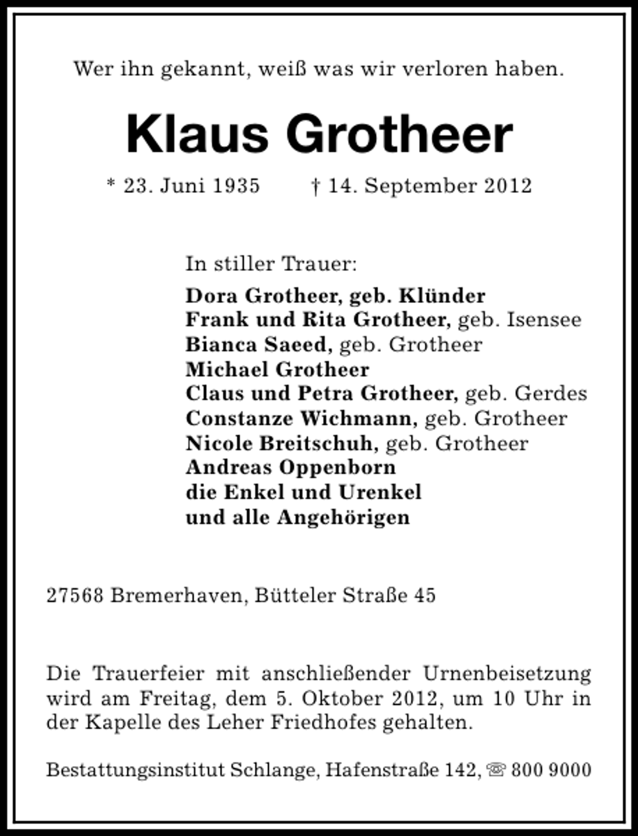 <p>Wer ihn gekannt, weiß was wir verloren haben.</p><p>Klaus Grotheer</p><p>* 23. Juni 1935</p><p>† 14. September 2012</p><p>In stiller Trauer:<br />Dora Grotheer, geb. Klünder<br />Frank und Rita Grotheer, geb. Isensee<br />Bianca Saeed, geb. Grotheer<br />Michael Grotheer<br />Claus und Petra Grotheer, geb. Gerdes<br />Constanze Wichmann, geb. Grotheer<br />Nicole Breitschuh, geb. Grotheer<br />Andreas Oppenborn<br />die Enkel und Urenkel<br />und alle Angehörigen<br />27568 Bremerhaven, Bütteler Straße 45<br />Die Trauerfeier mit anschließender Urnenbeisetzung<br />wird am Freitag, dem 5. Oktober 2012, um 10 Uhr in<br />der Kapelle des Leher Friedhofes gehalten.<br />Bestattungsinstitut Schlange, Hafenstraße 142, s 800 9000</p>