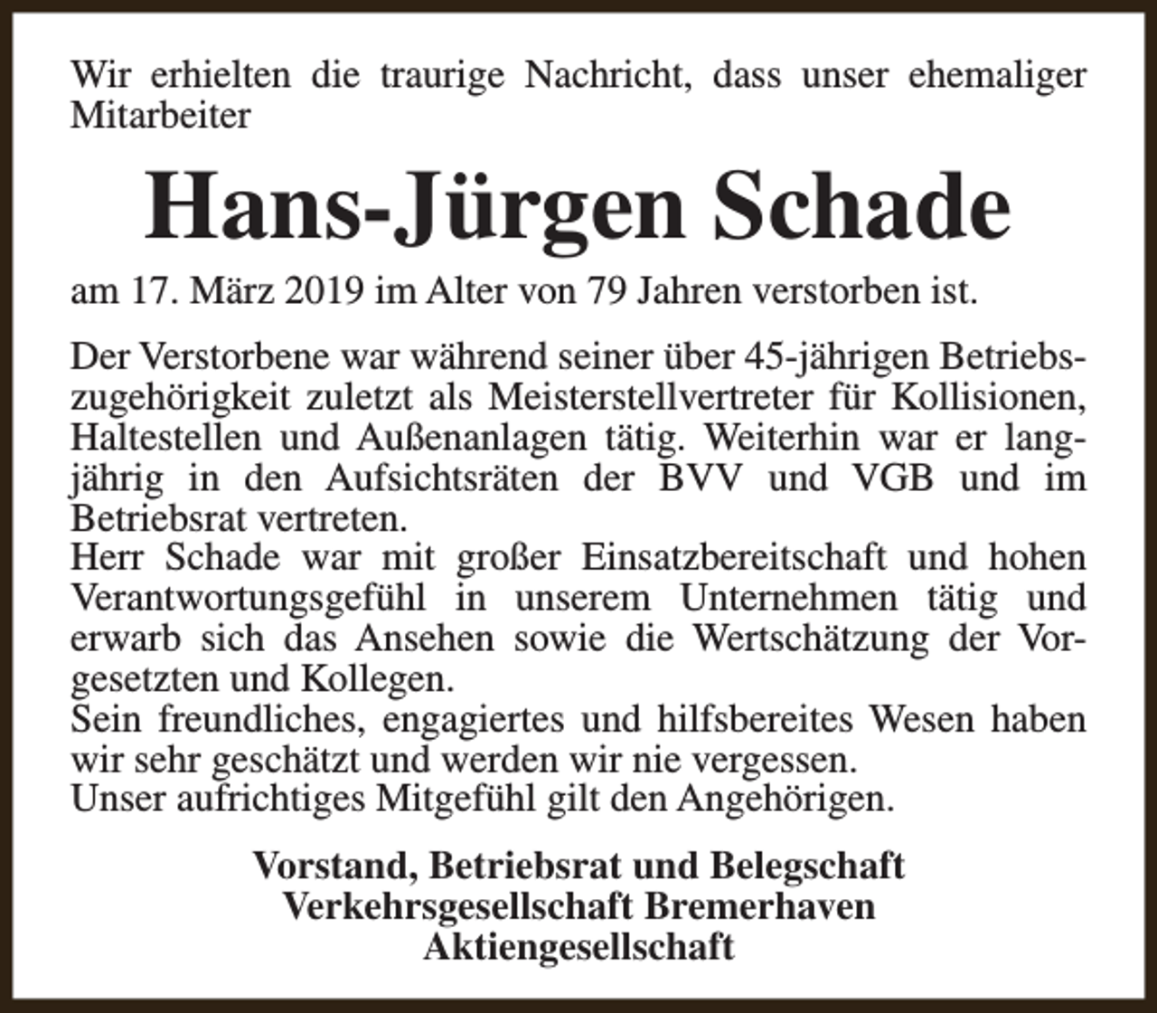 <p>Wir erhielten die traurige Nachricht, dass unser ehemaliger<br />Mitarbeiter</p><p>Hans-Jürgen Schade</p><p>am 17. März 2019 im Alter von 79 Jahren verstorben ist.</p><p>Der Verstorbene war während seiner über 45-jährigen Betriebszugehörigkeit zuletzt als Meisterstellvertreter für Kollisionen,<br />Haltestellen und Außenanlagen tätig. Weiterhin war er langjährig in den Aufsichtsräten der BVV und VGB und im<br />Betriebsrat vertreten.<br />Herr Schade war mit großer Einsatzbereitschaft und hohen<br />Verantwortungsgefühl in unserem Unternehmen tätig und<br />erwarb sich das Ansehen sowie die Wertschätzung der Vorgesetzten und Kollegen.<br />Sein freundliches, engagiertes und hilfsbereites Wesen haben<br />wir sehr geschätzt und werden wir nie vergessen.<br />Unser aufrichtiges Mitgefühl gilt den Angehörigen.<br />Vorstand, Betriebsrat und Belegschaft<br />Verkehrsgesellschaft Bremerhaven<br />Aktiengesellschaft</p>