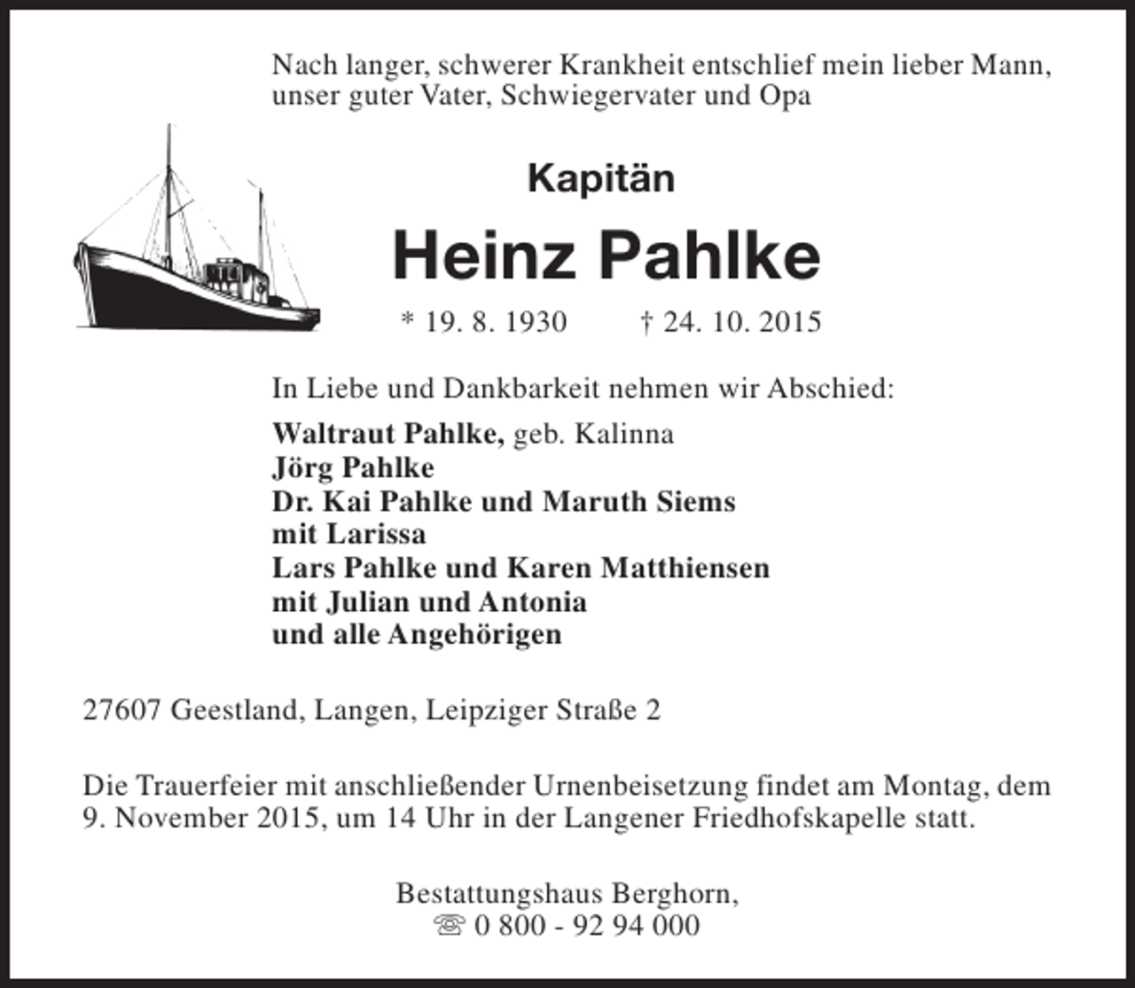 <p>Nach langer, schwerer Krankheit entschlief mein lieber Mann,<br />unser guter Vater, Schwiegervater und Opa</p><p>Kapitän</p><p>Heinz Pahlke<br />* 19. 8. 1930</p><p>† 24. 10. 2015</p><p>In Liebe und Dankbarkeit nehmen wir Abschied:<br />Waltraut Pahlke, geb. Kalinna<br />Jörg Pahlke<br />Dr. Kai Pahlke und Maruth Siems<br />mit Larissa<br />Lars Pahlke und Karen Matthiensen<br />mit Julian und Antonia<br />und alle Angehörigen<br />27607 Geestland, Langen, Leipziger Straße 2<br />Die Trauerfeier mit anschließender Urnenbeisetzung findet am Montag, dem<br />9. November 2015, um 14 Uhr in der Langener Friedhofskapelle statt.<br />Bestattungshaus Berghorn,<br />s 0 800 - 92 94 000</p>