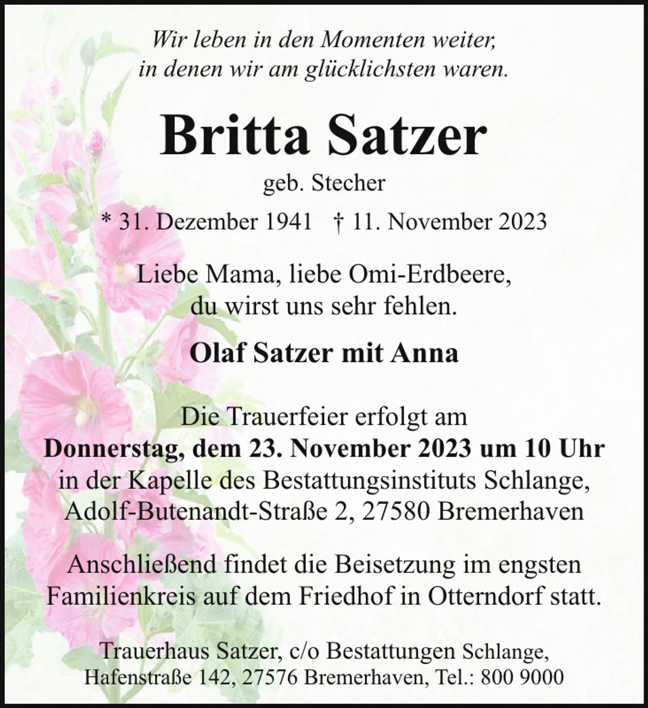<p>Wir leben in den Momenten weiter,<br />in denen wir am glücklichsten waren.</p><p>Britta Satzer<br />geb. Stecher</p><p>* 31. Dezember 1941 † 11. November 2023</p><p>Liebe Mama, liebe Omi-Erdbeere,<br />du wirst uns sehr fehlen.</p><p>Olaf Satzer mit Anna<br />Die Trauerfeier erfolgt am<br />Donnerstag, dem 23. November 2023 um 10 Uhr<br />in der Kapelle des Bestattungsinstituts Schlange,<br />Adolf-Butenandt-Straße 2, 27580 Bremerhaven<br />Anschließend findet die Beisetzung im engsten<br />Familienkreis auf dem Friedhof in Otterndorf statt.<br />Trauerhaus Satzer, c/o Bestattungen Schlange,<br />Hafenstraße 142, 27576 Bremerhaven, Tel.: 800 9000</p>