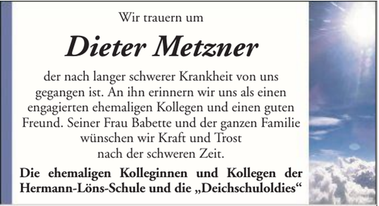 <p>Wir trauern um</p><p>Dieter Metzner<br />der nach langer schwerer Krankheit von uns<br />gegangen ist. An ihn erinnern wir uns als einen<br />engagierten ehemaligen Kollegen und einen guten<br />Freund. Seiner Frau Babette und der ganzen Familie<br />wünschen wir Kraft und Trost<br />nach der schweren Zeit.<br />Die ehemaligen Kolleginnen und Kollegen der<br />Hermann-Löns-Schule und die „Deichschuloldies“</p>
