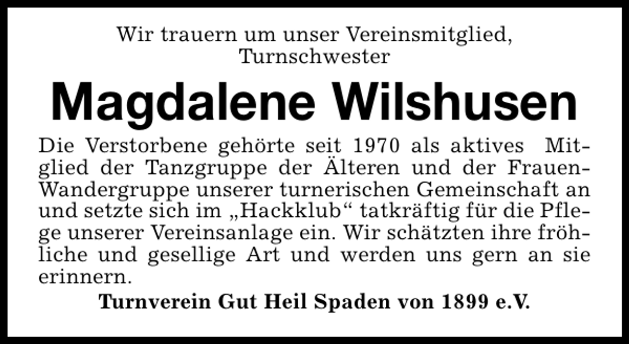 <p>Wir trauern um unser Vereinsmitglied,<br />Turnschwester</p><p>Magdalene Wilshusen</p><p>Die Verstorbene gehörte seit 1970 als aktives Mitglied der Tanzgruppe der Älteren und der FrauenWandergruppe unserer turnerischen Gemeinschaft an<br />und setzte sich im „Hackklub“ tatkräftig für die Pflege unserer Vereinsanlage ein. Wir schätzten ihre fröhliche und gesellige Art und werden uns gern an sie<br />erinnern.<br />Turnverein Gut Heil Spaden von 1899 e.V.</p>