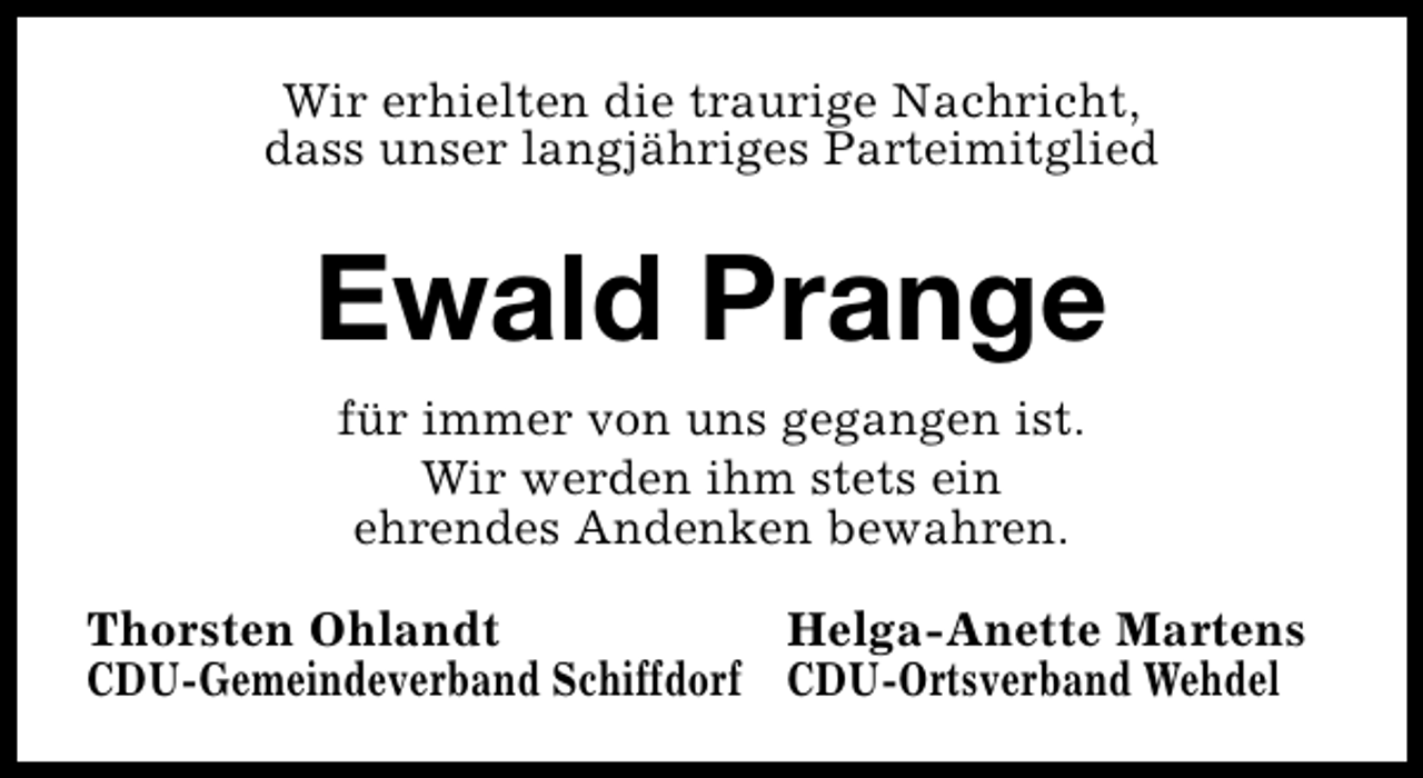 <p>Wir erhielten die traurige Nachricht,<br />dass unser langjähriges Parteimitglied</p><p>Ewald Prange<br />für immer von uns gegangen ist.<br />Wir werden ihm stets ein<br />ehrendes Andenken bewahren.<br />Thorsten Ohlandt<br />Helga-Anette Martens<br />CDU-Gemeindeverband Schiffdorf CDU-Ortsverband Wehdel</p>