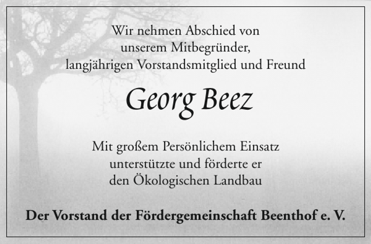 <p>Wir nehmen Abschied von<br />unserem Mitbegründer,<br />langjährigen Vorstandsmitglied und Freund</p><p>Georg Beez</p><p>Mit großem Persönlichem Einsatz<br />unterstützte und förderte er<br />den Ökologischen Landbau</p><p>Der Vorstand der Fördergemeinschaft Beenthof e. V.</p>
