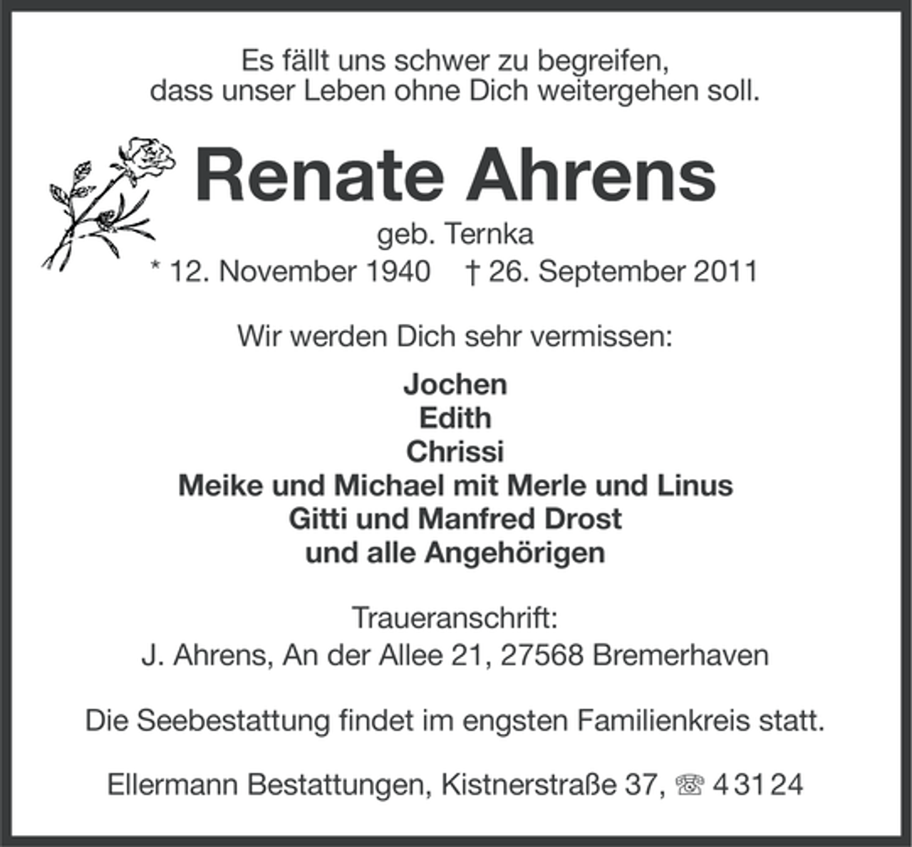 <p>Es fällt uns schwer zu begreifen,<br />dass unser Leben ohne Dich weitergehen soll.</p><p>Renate Ahrens<br />geb. Ternka<br />* 12. November 1940 † 26. September 2011<br />Wir werden Dich sehr vermissen:<br />Jochen<br />Edith<br />Chrissi<br />Meike und Michael mit Merle und Linus<br />Gitti und Manfred Drost<br />und alle Angehörigen<br />Traueranschrift:<br />J. Ahrens, An der Allee 21, 27568 Bremerhaven<br />Die Seebestattung findet im engsten Familienkreis statt.<br />Ellermann Bestattungen, Kistnerstraße 37, 4 31 24</p>