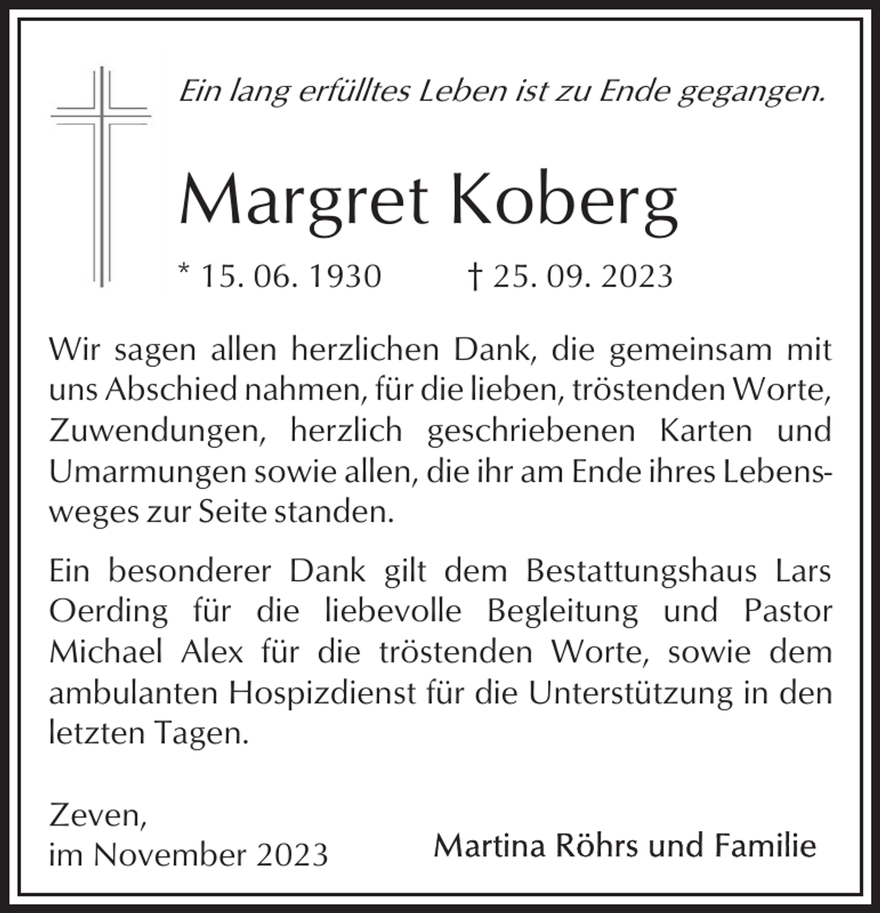 <p>Ein lang erfülltes Leben ist zu Ende gegangen.</p><p>Margret Koberg<br />* 15. 06. 1930</p><p>† 25. 09. 2023</p><p>Wir sagen allen herzlichen Dank, die gemeinsam mit<br />uns Abschied nahmen, für die lieben, tröstenden Worte,<br />Zuwendungen, herzlich geschriebenen Karten und<br />Umarmungen sowie allen, die ihr am Ende ihres Lebensweges zur Seite standen.<br />Ein besonderer Dank gilt dem Bestattungshaus Lars<br />Oerding für die liebevolle Begleitung und Pastor<br />Michael Alex für die tröstenden Worte, sowie dem<br />ambulanten Hospizdienst für die Unterstützung in den<br />letzten Tagen.<br />Zeven,<br />im November 2023</p>
