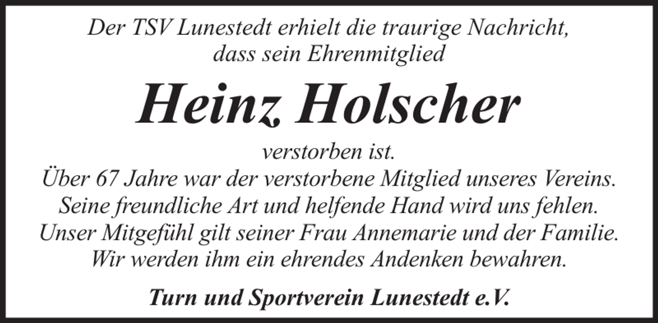 <p>Der TSV Lunestedt erhielt die traurige Nachricht,<br />dass sein Ehrenmitglied</p><p>Heinz Holscher</p><p>verstorben ist.<br />Über 67 Jahre war der verstorbene Mitglied unseres Vereins.<br />Seine freundliche Art und helfende Hand wird uns fehlen.<br />Unser Mitgefühl gilt seiner Frau Annemarie und der Familie.<br />Wir werden ihm ein ehrendes Andenken bewahren.<br />Turn und Sportverein Lunestedt e.V.</p>