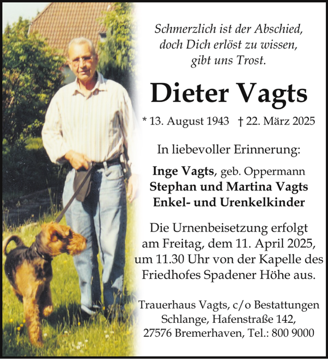 <p>Schmerzlich ist der Abschied,<br />doch Dich erlöst zu wissen,<br />gibt uns Trost.</p><p>Dieter Vagts<br />* 13. August 1943 † 22. März 2025</p><p>In liebevoller Erinnerung:<br />Inge Vagts, geb. Oppermann<br />Stephan und Martina Vagts<br />Enkel- und Urenkelkinder<br />Die Urnenbeisetzung erfolgt<br />am Freitag, dem 11. April 2025,<br />um 11.30 Uhr von der Kapelle des<br />Friedhofes Spadener Höhe aus.<br />Trauerhaus Vagts, c/o Bestattungen<br />Schlange, Hafenstraße 142,<br />27576 Bremerhaven, Tel.: 800 9000</p>
