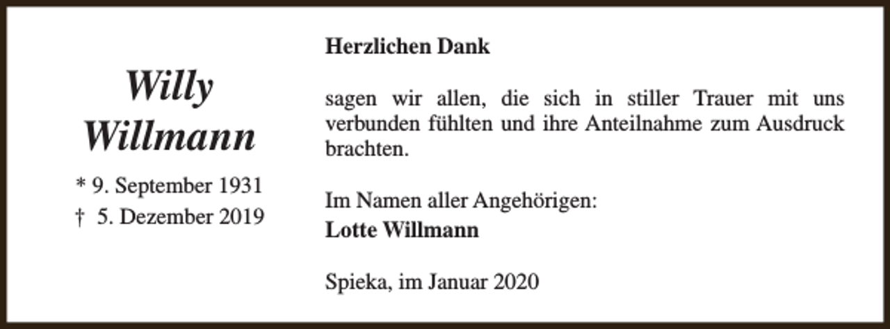 <p>Willy<br />Willmann<br />* 9. September 1931<br />† 5. Dezember 2019</p><p>Herzlichen Dank<br />sagen wir allen, die sich in stiller Trauer mit uns<br />verbunden fühlten und ihre Anteilnahme zum Ausdruck<br />brachten.<br />Im Namen aller Angehörigen:<br />Lotte Willmann<br />Spieka, im Januar 2020</p>