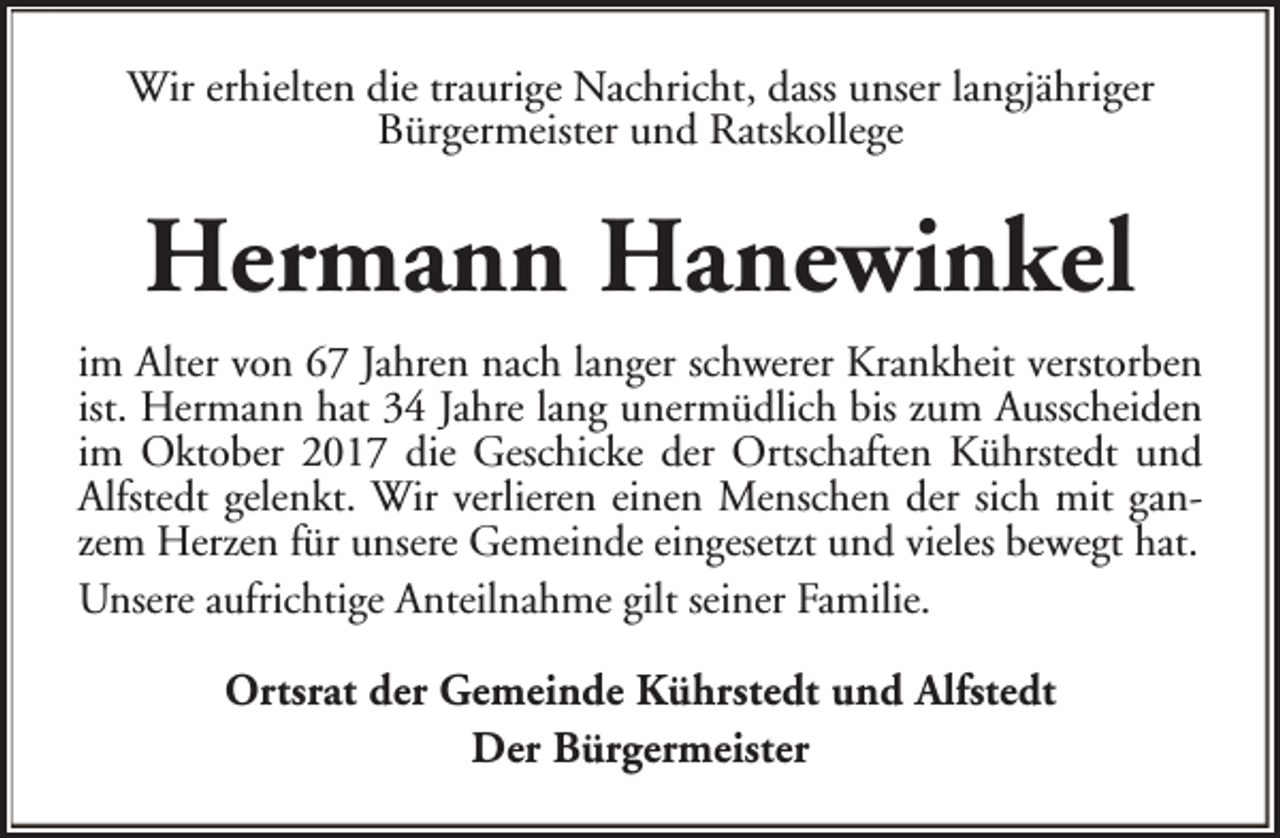 <p>Wir erhielten die traurige Nachricht, dass unser langjähriger<br />Bürgermeister und Ratskollege</p><p>Hermann Hanewinkel<br />im Alter von 67 Jahren nach langer schwerer Krankheit verstorben<br />ist. Hermann hat 34 Jahre lang unermüdlich bis zum Ausscheiden<br />im Oktober 2017 die Geschicke der Ortschaften Kührstedt und<br />Alfstedt gelenkt. Wir verlieren einen Menschen der sich mit ganzem Herzen für unsere Gemeinde eingesetzt und vieles bewegt hat.<br />Unsere aufrichtige Anteilnahme gilt seiner Familie.<br />Ortsrat der Gemeinde Kührstedt und Alfstedt<br />Der Bürgermeister</p>