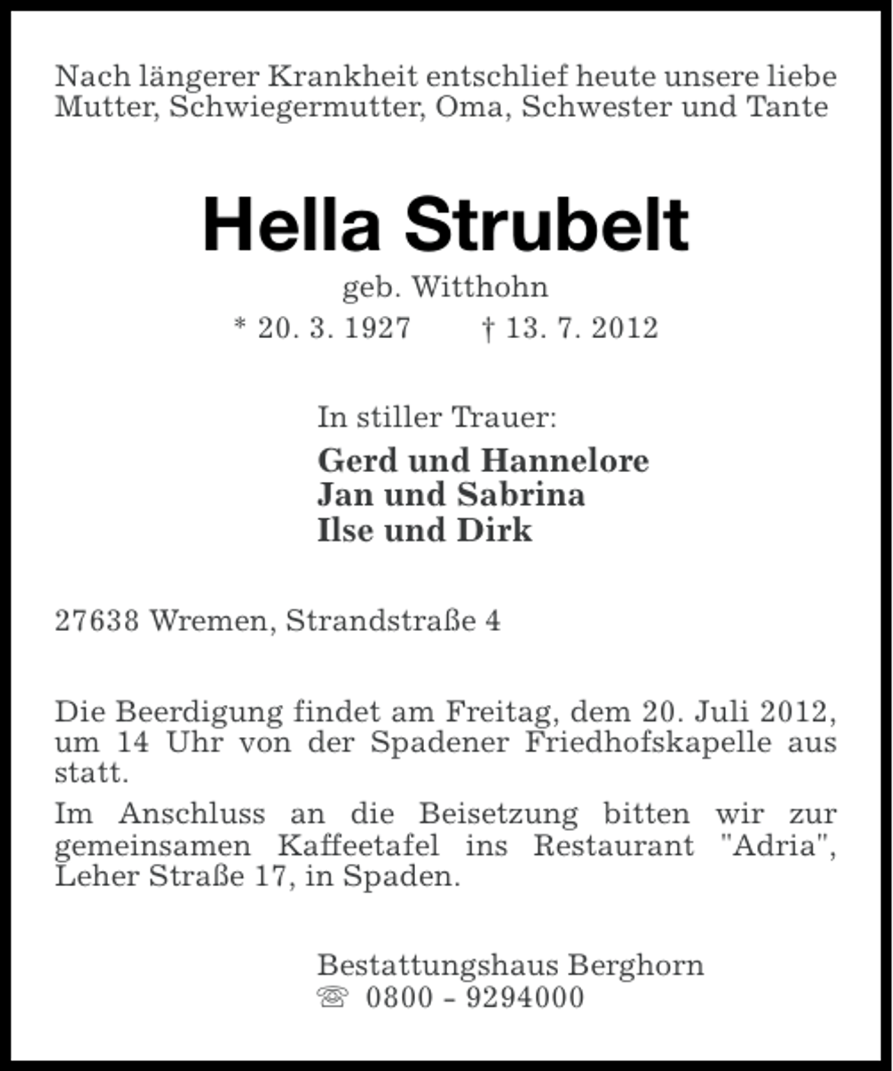 <p>Nach längerer Krankheit entschlief heute unsere liebe<br />Mutter, Schwiegermutter, Oma, Schwester und Tante</p><p>Hella Strubelt<br />geb. Witthohn<br />* 20. 3. 1927<br />† 13. 7. 2012<br />In stiller Trauer:</p><p>Gerd und Hannelore<br />Jan und Sabrina<br />Ilse und Dirk<br />27638 Wremen, Strandstraße 4<br />Die Beerdigung findet am Freitag, dem 20. Juli 2012,<br />um 14 Uhr von der Spadener Friedhofskapelle aus<br />statt.<br />Im Anschluss an die Beisetzung bitten wir zur<br />gemeinsamen Kaffeetafel ins Restaurant "Adria",<br />Leher Straße 17, in Spaden.<br />Bestattungshaus Berghorn<br />s 0800 - 9294000</p>