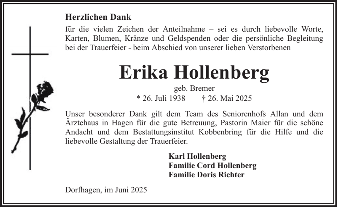 <p>Herzlichen Dank<br />für die vielen Zeichen der Anteilnahme – sei es durch liebevolle Worte,<br />Karten, Blumen, Kränze und Geldspenden oder die persönliche Begleitung<br />bei der Trauerfeier - beim Abschied von unserer lieben Verstorbenen</p><p>Erika Hollenberg<br />geb. Bremer<br />* 26. Juli 1938<br />† 26. Mai 2025<br />Unser besonderer Dank gilt dem Team des Seniorenhofs Allan und dem<br />Ärztehaus in Hagen für die gute Betreuung, Pastorin Maier für die schöne<br />Andacht und dem Bestattungsinstitut Kobbenbring für die Hilfe und die<br />liebevolle Gestaltung der Trauerfeier.<br />Karl Hollenberg<br />Familie Cord Hollenberg<br />Familie Doris Richter<br />Dorfhagen, im Juni 2025</p>