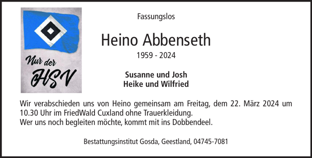 <p>Fassungslos</p><p>Heino Abbenseth<br />1959 - 2024<br />Susanne und Josh<br />Heike und Wilfried<br />Wir verabschieden uns von Heino gemeinsam am Freitag, dem 22. März 2024 um<br />10.30 Uhr im FriedWald Cuxland ohne Trauerkleidung.<br />Wer uns noch begleiten möchte, kommt mit ins Dobbendeel.<br />Bestattungsinstitut Gosda, Geestland, 04745-7081</p>
