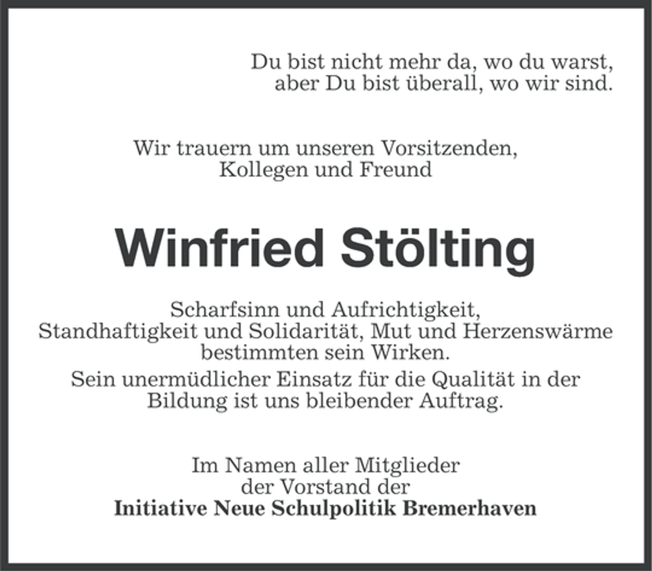 <p>Du bist nicht mehr da, wo du warst,<br />aber Du bist überall, wo wir sind.<br />Wir trauern um unseren Vorsitzenden,<br />Kollegen und Freund</p><p>Winfried Stölting<br />Scharfsinn und Aufrichtigkeit,<br />Standhaftigkeit und Solidarität, Mut und Herzenswärme<br />bestimmten sein Wirken.<br />Sein unermüdlicher Einsatz für die Qualität in der<br />Bildung ist uns bleibender Auftrag.<br />Im Namen aller Mitglieder<br />der Vorstand der<br />Initiative Neue Schulpolitik Bremerhaven</p>