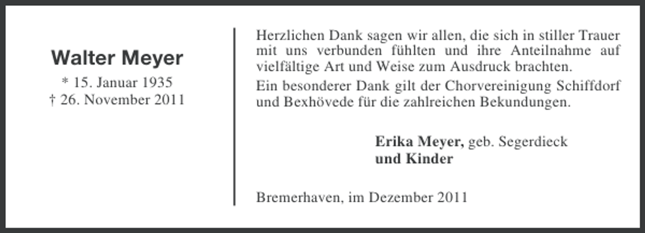 <p>Walter Meyer<br />* 15. Januar 1935<br />† 26. November 2011</p><p>Herzlichen Dank sagen wir allen, die sich in stiller Trauer<br />mit uns verbunden fühlten und ihre Anteilnahme auf<br />vielfältige Art und Weise zum Ausdruck brachten.<br />Ein besonderer Dank gilt der Chorvereinigung Schiffdorf<br />und Bexhövede für die zahlreichen Bekundungen.<br />Erika Meyer, geb. Segerdieck<br />und Kinder<br />Bremerhaven, im Dezember 2011</p>