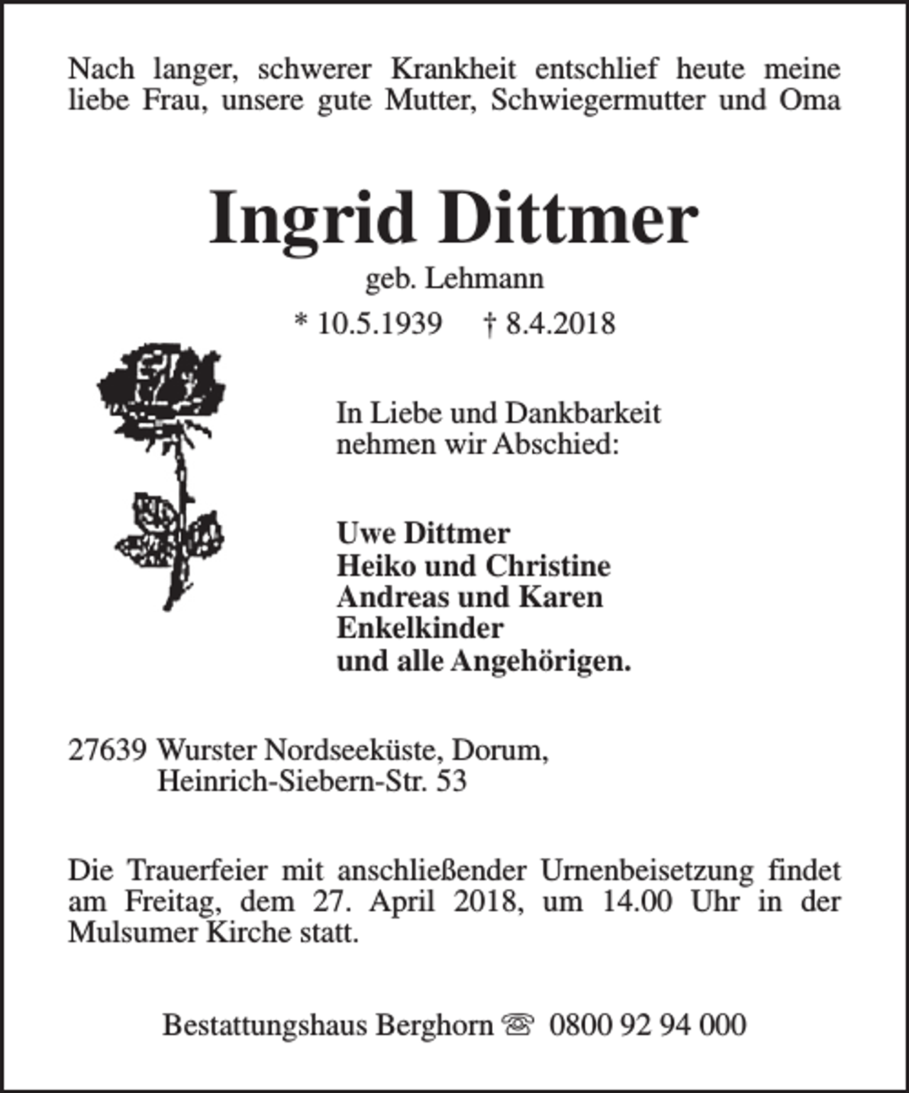 <p>Nach langer, schwerer Krankheit entschlief heute meine<br />liebe Frau, unsere gute Mutter, Schwiegermutter und Oma</p><p>Ingrid Dittmer<br />geb. Lehmann<br />* 10.5.1939 † 8.4.2018</p><p>In Liebe und Dankbarkeit<br />nehmen wir Abschied:<br />Uwe Dittmer<br />Heiko und Christine<br />Andreas und Karen<br />Enkelkinder<br />und alle Angehörigen.<br />27639 Wurster Nordseeküste, Dorum,<br />Heinrich-Siebern-Str. 53<br />Die Trauerfeier mit anschließender Urnenbeisetzung findet<br />am Freitag, dem 27. April 2018, um 14.00 Uhr in der<br />Mulsumer Kirche statt.<br />Bestattungshaus Berghorn s 0800 92 94 000</p>