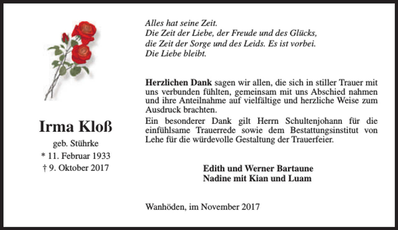 <p>Alles hat seine Zeit.<br />Die Zeit der Liebe, der Freude und des Glücks,<br />die Zeit der Sorge und des Leids. Es ist vorbei.<br />Die Liebe bleibt.</p><p>Irma Kloß<br />geb. Stührke<br />* 11. Februar 1933<br />† 9. Oktober 2017</p><p>Herzlichen Dank sagen wir allen, die sich in stiller Trauer mit<br />uns verbunden fühlten, gemeinsam mit uns Abschied nahmen<br />und ihre Anteilnahme auf vielfältige und herzliche Weise zum<br />Ausdruck brachten.<br />Ein besonderer Dank gilt Herrn Schultenjohann für die<br />einfühlsame Trauerrede sowie dem Bestattungsinstitut von<br />Lehe für die würdevolle Gestaltung der Trauerfeier.<br />Edith und Werner Bartaune<br />Nadine mit Kian und Luam<br />Wanhöden, im November 2017</p>