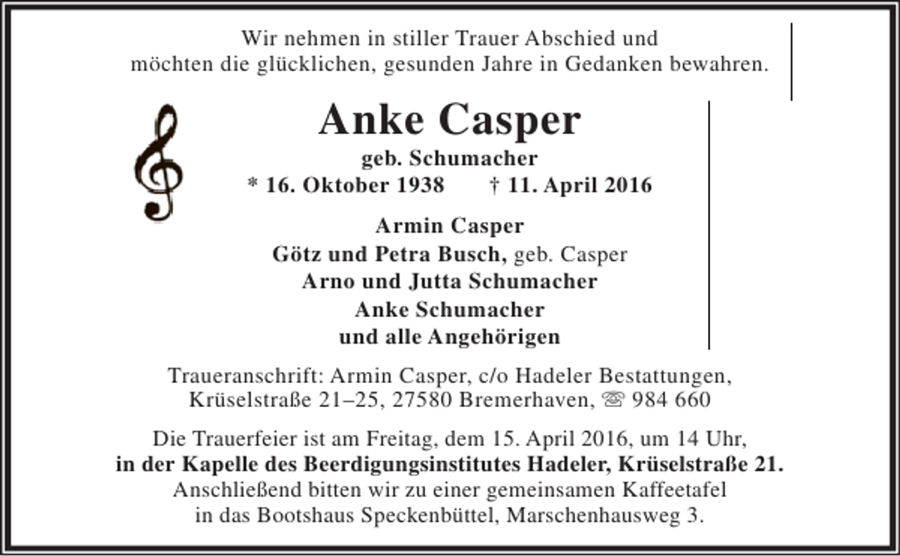 <p>Wir nehmen in stiller<br />Abschied<br />Wir nehmen in stiller Trauer Abschied und<br />möchten die glücklichen, gesunden Jahre in Gedanken bewahren.<br />möchten die glücklichen, gesunden</p><p>Anke Casper<br />Anke</p><p>geb. Schumacher<br />geb. Schumacher<br />* 16. Oktober 1938<br />† 11. April 2016<br />* 16. Oktober 1938<br />� 11. April 2016<br />Armin Casper<br />Armin Casper<br />Götz und Petra Busch, geb. Casper<br />Götz und Petra Busch, geb. Casper<br />Arno und Jutta Schumacher<br />Arno und Jutta Schumacher<br />Anke Schumacher<br />und alle Angehörigen<br />und alle Angehörigen<br />Traueranschrift: Armin Götz, c/o Hadeler Bestattungen,<br />Traueranschrift: Armin Casper,c/o Hadeler Bestattungen,<br />Krüselstraße 21-25, 27580 Bremerhaven,  984 660<br />Krüselstraße 21–25, 27580 Bremerhaven, ℡ 984 660<br />Die Trauerfeier<br />Die Trauerfeier ist am Freitag, dem 15. April 2016, um 14 Uhr,<br />dem 15. April 2016, um 14 Uhr,<br />in der Kapelle des Beerdigungsinstitutes Hadeler, Krüselstraße 21.<br />in der Kapelle des Beerdigungsinstitutes Hadeler, Krüselstraße 21.<br />Anschließend<br />Anschließend bitten wir zu einer gemeinsamen Kaffeetafel<br />einer gemeinsamen Kaffeetafel<br />in das Bootshaus Speckenbüttel, Marschenhausweg 3.<br />in das Bootshaus Speckenbüttel, Marschenhausweg 3.</p>