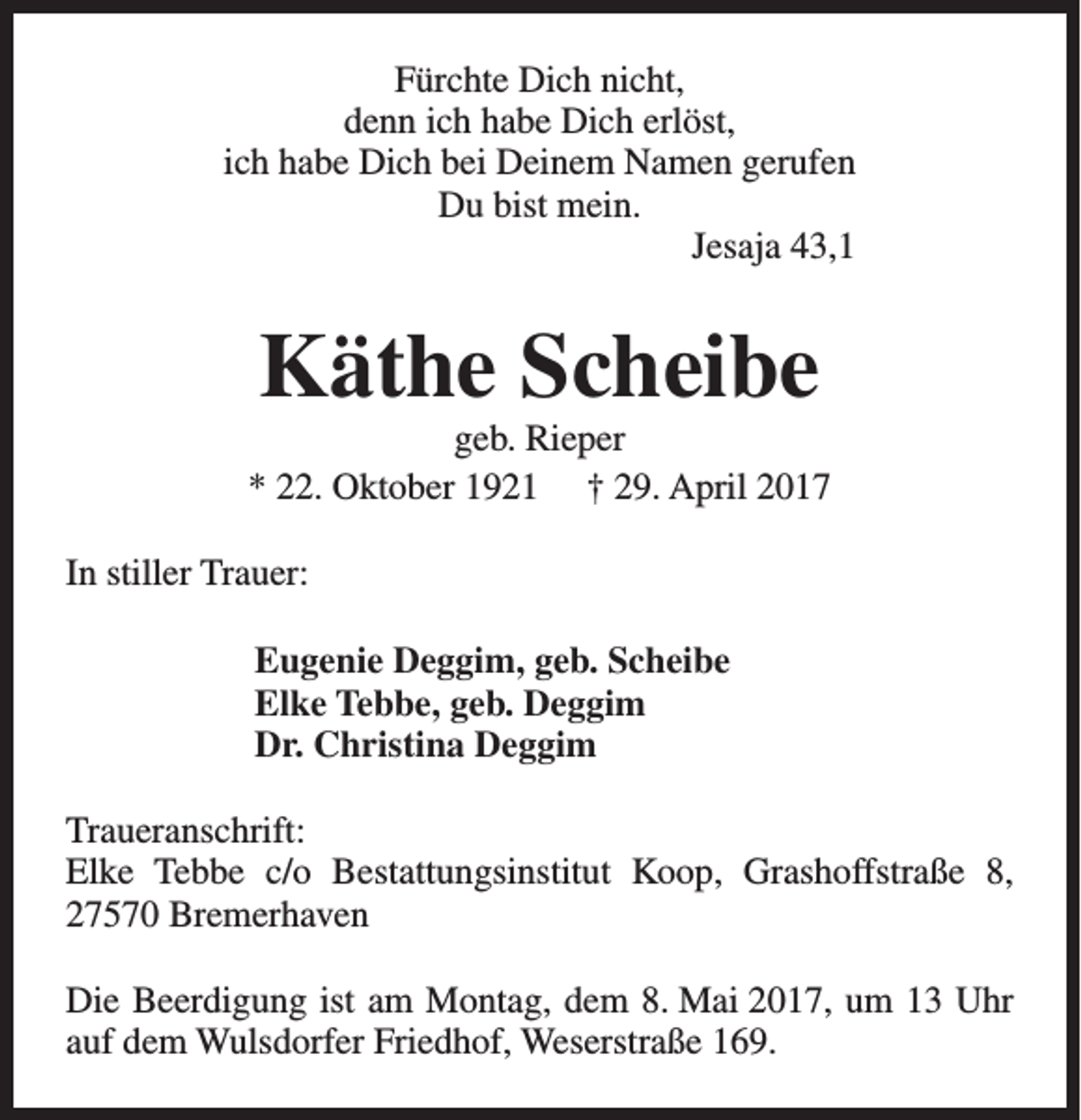 <p>Fürchte Dich nicht,<br />denn ich habe Dich erlöst,<br />ich habe Dich bei Deinem Namen gerufen<br />Du bist mein.<br />Jesaja 43,1</p><p>Käthe Scheibe</p><p>geb. Rieper<br />* 22. Oktober 1921 † 29. April 2017<br />In stiller Trauer:<br />Eugenie Deggim, geb. Scheibe<br />Elke Tebbe, geb. Deggim<br />Dr. Christina Deggim<br />Traueranschrift:<br />Elke Tebbe c/o Bestattungsinstitut Koop, Grashoffstraße 8,<br />27570 Bremerhaven<br />Die Beerdigung ist am Montag, dem 8. Mai 2017, um 13 Uhr<br />auf dem Wulsdorfer Friedhof, Weserstraße 169.</p>