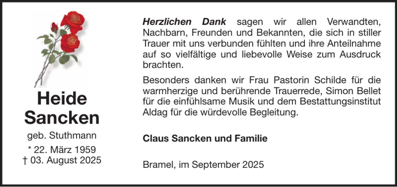 <p>Herzlichen Dank sagen wir allen Verwandten,<br />Nachbarn, Freunden und Bekannten, die sich in stiller<br />Trauer mit uns verbunden fühlten und ihre Anteilnahme<br />auf so vielfältige und liebevolle Weise zum Ausdruck<br />brachten.</p>
<p>Heide<br />Sancken<br />geb. Stuthmann<br />* 22. März 1959<br />† 03. August 2025</p>
<p>Besonders danken wir Frau Pastorin Schilde für die<br />warmherzige und berührende Trauerrede, Simon Bellet<br />für die einfühlsame Musik und dem Bestattungsinstitut<br />Aldag für die würdevolle Begleitung.<br />Claus Sancken und Familie<br />Bramel, im September 2025</p>