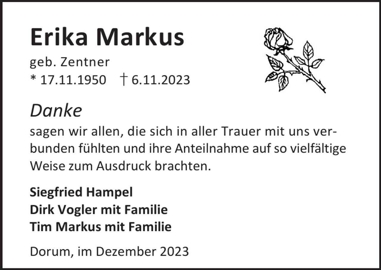 <p>Erika Markus</p><p>geb. Zentner<br />* 17.11.1950 † 6.11.2023</p><p>Danke</p><p>sagen wir allen, die sich in aller Trauer mit uns verbunden fühlten und ihre Anteilnahme auf so vielfältige<br />Weise zum Ausdruck brachten.<br />Siegfried Hampel<br />Dirk Vogler mit Familie<br />Tim Markus mit Familie<br />Dorum, im Dezember 2023</p>