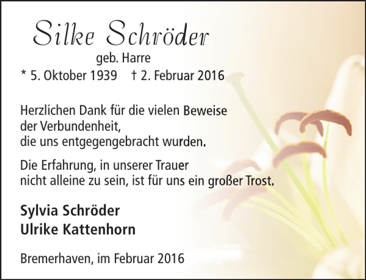 <p>Silke Schröder<br />d</p><p>geb. Harre<br />* 5. Oktober 1939 † 2. Februar 2016<br />u<br />Herzlichen Dank für die vielen Beweise<br />der Verbundenheit,<br />die uns entgegengebracht wurden.<br />r<br />Die Erfahrung, in unserer Trauer<br />e<br />nicht alleine zu sein, ist für uns ein großer Trost.</p><p>Sylvia Schröder<br />Ulrike Kattenhorn<br />Bremerhaven, im Februar 2016</p>