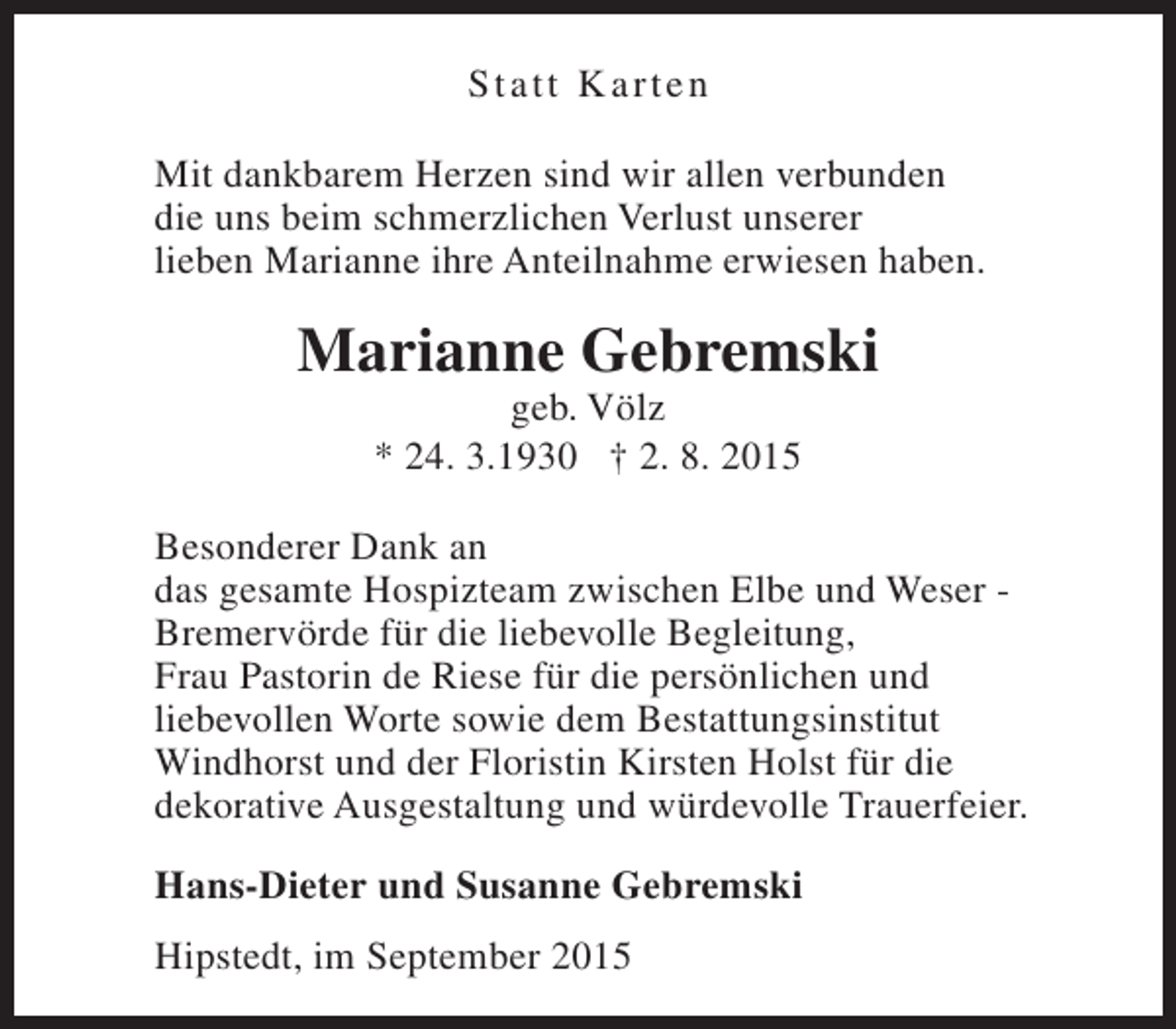<p>St a t t K arten<br />Mit dankbarem Herzen sind wir allen verbunden<br />die uns beim schmerzlichen Verlust unserer<br />lieben Marianne ihre Anteilnahme erwiesen haben.</p><p>Marianne Gebremski<br />geb. Völz<br />* 24. 3.1930 † 2. 8. 2015</p><p>Besonderer Dank an<br />das gesamte Hospizteam zwischen Elbe und Weser Bremervörde für die liebevolle Begleitung,<br />Frau Pastorin de Riese für die persönlichen und<br />liebevollen Worte sowie dem Bestattungsinstitut<br />Windhorst und der Floristin Kirsten Holst für die<br />dekorative Ausgestaltung und würdevolle Trauerfeier.<br />Hans-Dieter und Susanne Gebremski<br />Hipstedt, im September 2015</p>