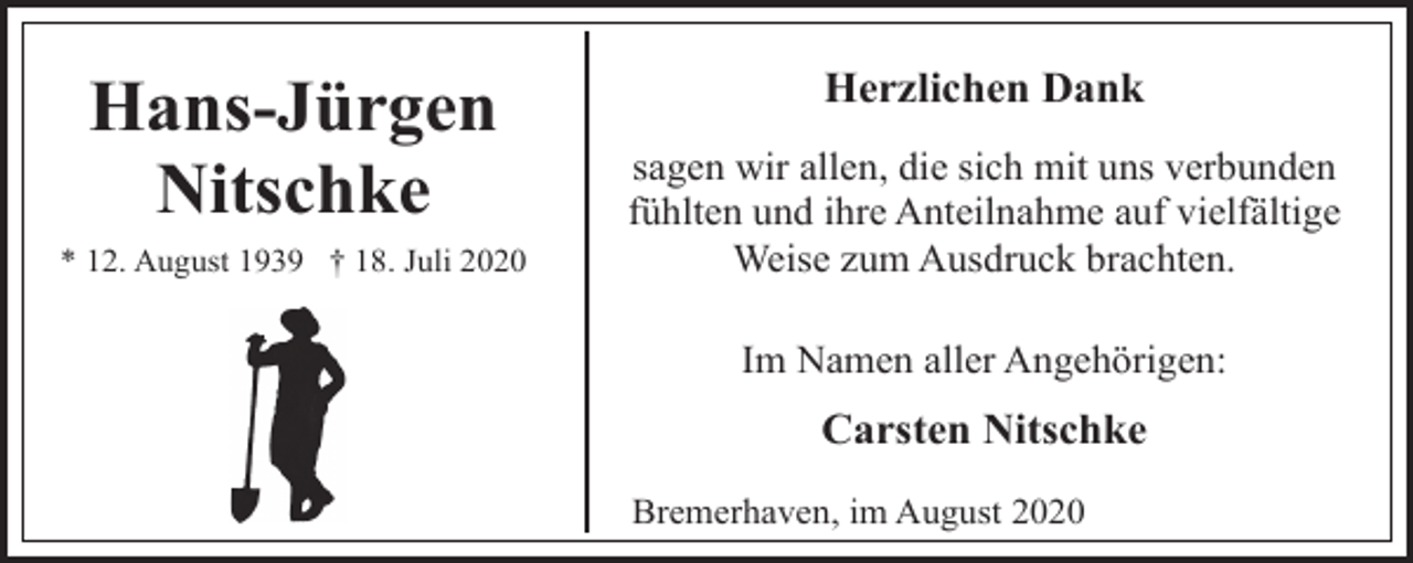 <p>Hans-Jürgen<br />Nitschke<br />* 12. August 1939 † 18. Juli 2020</p><p>Herzlichen Dank<br />sagen wir allen, die sich mit uns verbunden<br />fühlten und ihre Anteilnahme auf vielfältige<br />Weise zum Ausdruck brachten.<br />Im Namen aller Angehörigen:</p><p>Carsten Nitschke<br />Bremerhaven, im August 2020</p>