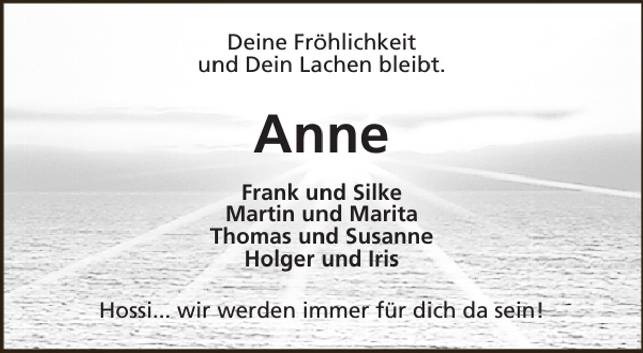 <p>Deine Fröhlichkeit<br />und Dein Lachen bleibt.</p><p>Anne<br />Frank und Silke<br />Martin und Marita<br />Thomas und Susanne<br />Holger und Iris<br />Hossi... wir werden immer für dich da sein!</p>