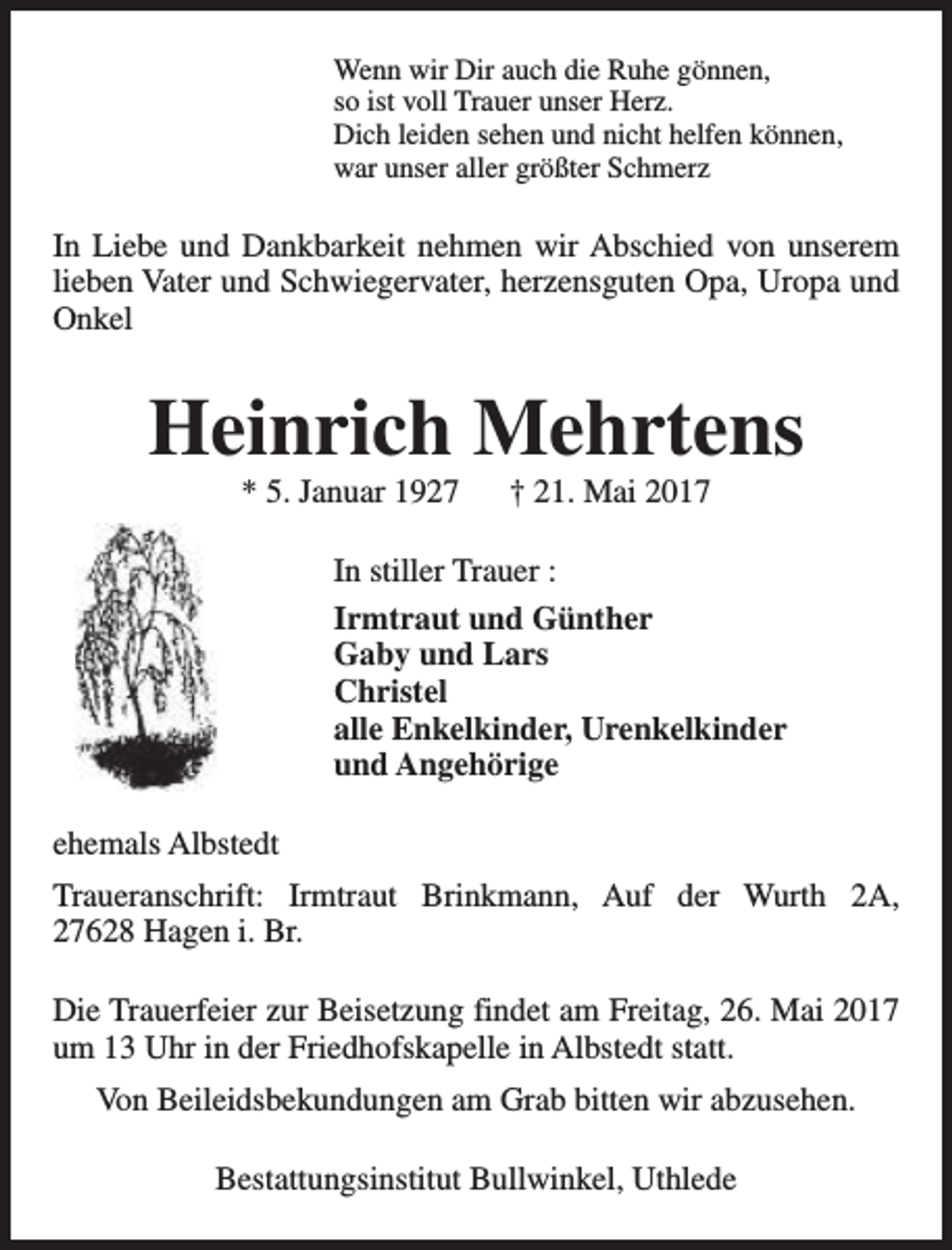 <p>Wenn wir Dir auch die Ruhe gönnen,<br />so ist voll Trauer unser Herz.<br />Dich leiden sehen und nicht helfen können,<br />war unser aller größter Schmerz</p><p>In Liebe und Dankbarkeit nehmen wir Abschied von unserem<br />lieben Vater und Schwiegervater, herzensguten Opa, Uropa und<br />Onkel</p><p>Heinrich Mehrtens<br />* 5. Januar 1927</p><p>† 21. Mai 2017</p><p>In stiller Trauer :<br />Irmtraut und Günther<br />Gaby und Lars<br />Christel<br />alle Enkelkinder, Urenkelkinder<br />und Angehörige<br />ehemals Albstedt<br />Traueranschrift: Irmtraut Brinkmann, Auf der Wurth 2A,<br />27628 Hagen i. Br.<br />Die Trauerfeier zur Beisetzung findet am Freitag, 26. Mai 2017<br />um 13 Uhr in der Friedhofskapelle in Albstedt statt.<br />Von Beileidsbekundungen am Grab bitten wir abzusehen.<br />Bestattungsinstitut Bullwinkel, Uthlede</p>