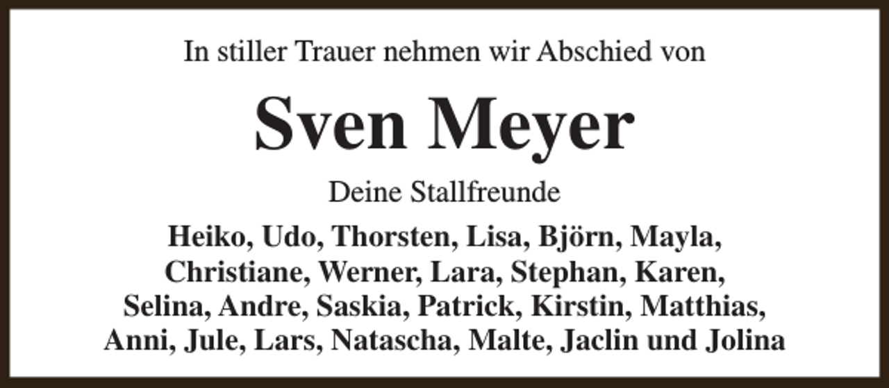 <p>In stiller Trauer nehmen wir Abschied von</p><p>Sven Meyer</p><p>Deine Stallfreunde<br />Heiko, Udo, Thorsten, Lisa, Björn, Mayla,<br />Christiane, Werner, Lara, Stephan, Karen,<br />Selina, Andre, Saskia, Patrick, Kirstin, Matthias,<br />Anni, Jule, Lars, Natascha, Malte, Jaclin und Jolina</p>