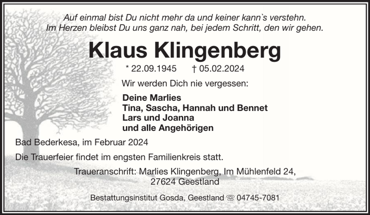 <p>Auf einmal bist Du nicht mehr da und keiner kann`s verstehn.<br />Im Herzen bleibst Du uns ganz nah, bei jedem Schritt, den wir gehen.</p><p>Klaus Klingenberg<br />* 22.09.1945</p><p>† 05.02.2024</p><p>Wir werden Dich nie vergessen:<br />Deine Marlies<br />Tina, Sascha, Hannah und Bennet<br />Lars und Joanna<br />und alle Angehörigen<br />Bad Bederkesa, im Februar 2024<br />Die Trauerfeier findet im engsten Familienkreis statt.<br />Traueranschrift: Marlies Klingenberg, Im Mühlenfeld 24,<br />27624 Geestland<br />Bestattungsinstitut Gosda, Geestland</p><p>04745-7081</p>