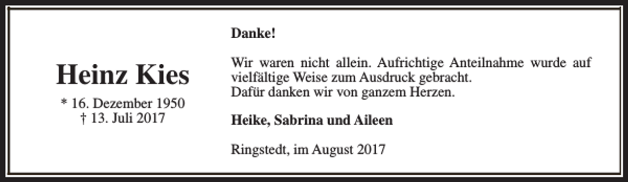 <p>Danke!</p><p>Heinz Kies<br />* 16. Dezember 1950<br />† 13. Juli 2017</p><p>Wir waren nicht allein. Aufrichtige Anteilnahme wurde auf<br />vielfältige Weise zum Ausdruck gebracht.<br />Dafür danken wir von ganzem Herzen.<br />Heike, Sabrina und Aileen<br />Ringstedt, im August 2017</p>