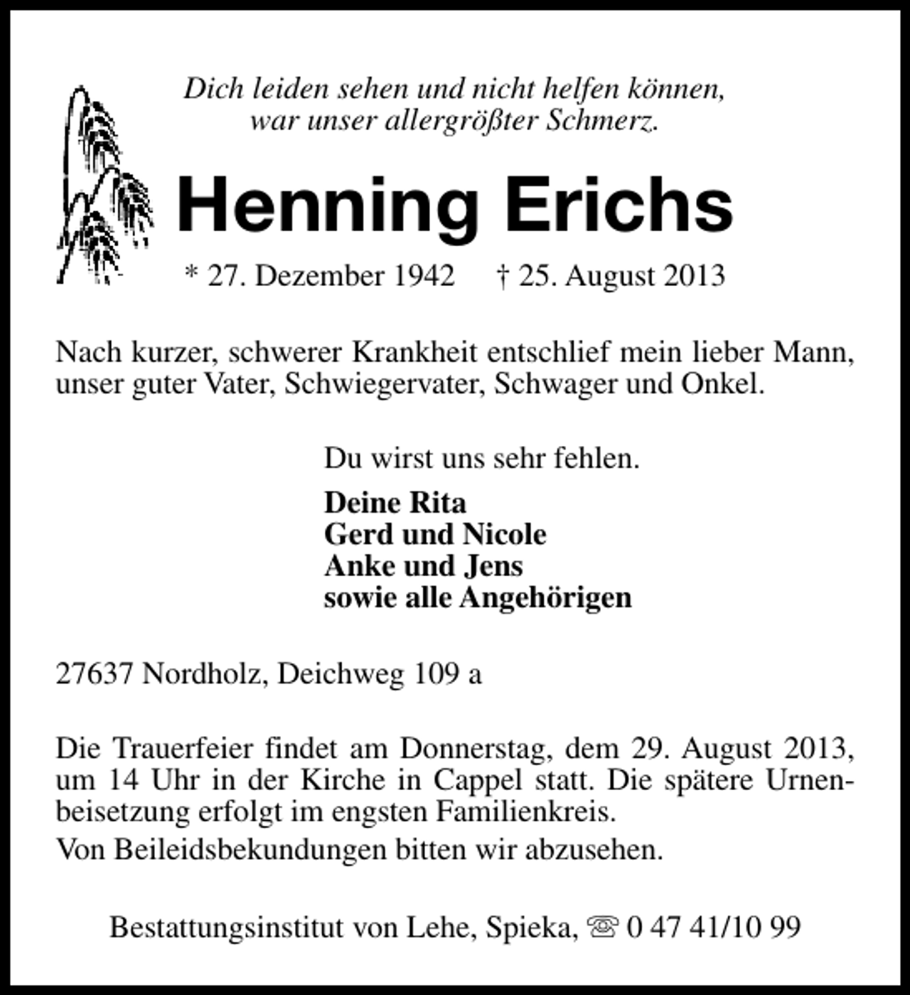<p>Dich leiden sehen und nicht helfen können,<br />war unser allergrößter Schmerz.</p><p>Henning Erichs<br />* 27. Dezember 1942</p><p>† 25. August 2013</p><p>Nach kurzer, schwerer Krankheit entschlief mein lieber Mann,<br />unser guter Vater, Schwiegervater, Schwager und Onkel.<br />Du wirst uns sehr fehlen.<br />Deine Rita<br />Gerd und Nicole<br />Anke und Jens<br />sowie alle Angehörigen<br />27637 Nordholz, Deichweg 109 a<br />Die Trauerfeier findet am Donnerstag, dem 29. August 2013,<br />um 14 Uhr in der Kirche in Cappel statt. Die spätere Urnenbeisetzung erfolgt im engsten Familienkreis.<br />Von Beileidsbekundungen bitten wir abzusehen.<br />Bestattungsinstitut von Lehe, Spieka, s 0 47 41/10 99</p>