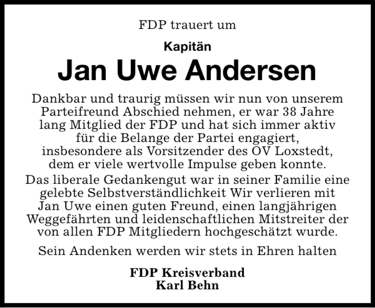 <p>FDP trauert um<br />Kapitän</p><p>Jan Uwe Andersen<br />Dankbar und traurig müssen wir nun von unserem<br />Parteifreund Abschied nehmen, er war 38 Jahre<br />lang Mitglied der FDP und hat sich immer aktiv<br />für die Belange der Partei engagiert,<br />insbesondere als Vorsitzender des OV Loxstedt,<br />dem er viele wertvolle Impulse geben konnte.<br />Das liberale Gedankengut war in seiner Familie eine<br />gelebte Selbstverständlichkeit Wir verlieren mit<br />Jan Uwe einen guten Freund, einen langjährigen<br />Weggefährten und leidenschaftlichen Mitstreiter der<br />von allen FDP Mitgliedern hochgeschätzt wurde.<br />Sein Andenken werden wir stets in Ehren halten<br />FDP Kreisverband<br />Karl Behn</p>