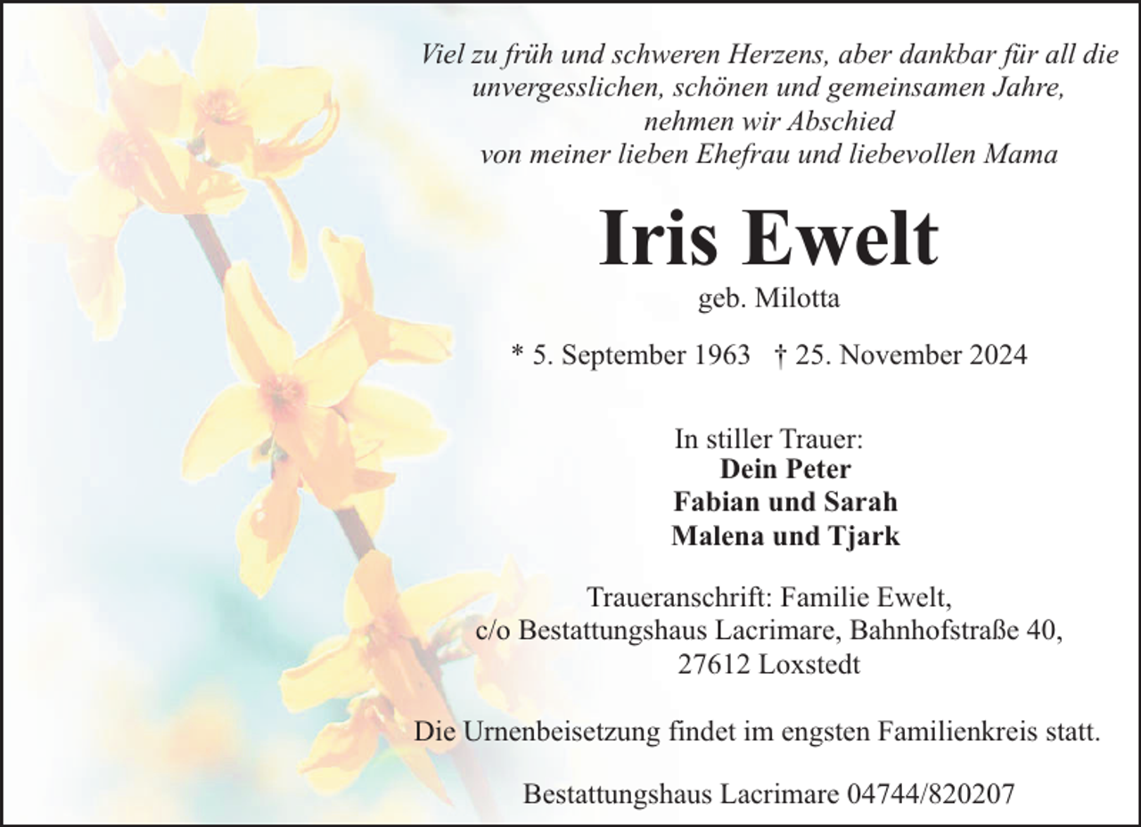 <p>Viel zu früh und schweren Herzens, aber dankbar für all die<br />unvergesslichen, schönen und gemeinsamen Jahre,<br />nehmen wir Abschied<br />von meiner lieben Ehefrau und liebevollen Mama</p><p>Iris Ewelt<br />geb. Milotta</p><p>* 5. September 1963 † 25. November 2024<br />In stiller Trauer:<br />Dein Peter<br />Fabian und Sarah<br />Malena und Tjark<br />Traueranschrift: Familie Ewelt,<br />c/o Bestattungshaus Lacrimare, Bahnhofstraße 40,<br />27612 Loxstedt<br />Die Urnenbeisetzung findet im engsten Familienkreis statt.<br />Bestattungshaus Lacrimare 04744/820207</p>