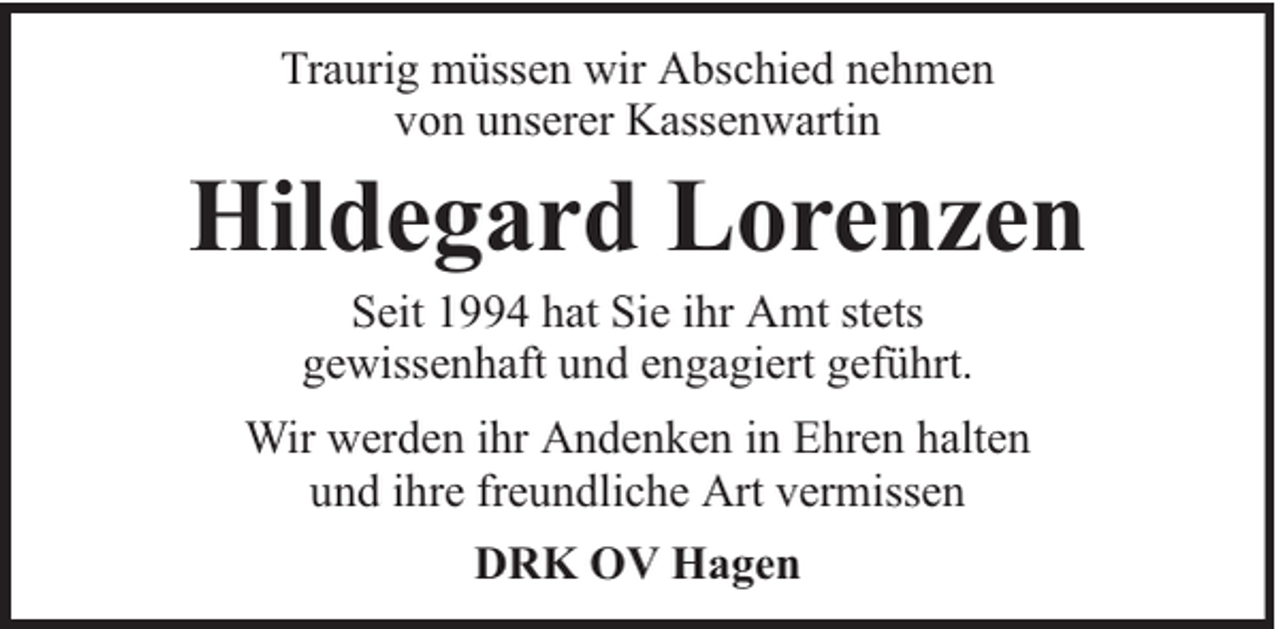 <p>Traurig müssen wir Abschied nehmen<br />von unserer Kassenwartin</p><p>Hildegard Lorenzen<br />Seit 1994 hat Sie ihr Amt stets<br />gewissenhaft und engagiert geführt.</p><p>Wir werden ihr Andenken in Ehren halten<br />und ihre freundliche Art vermissen<br />DRK OV Hagen</p>
