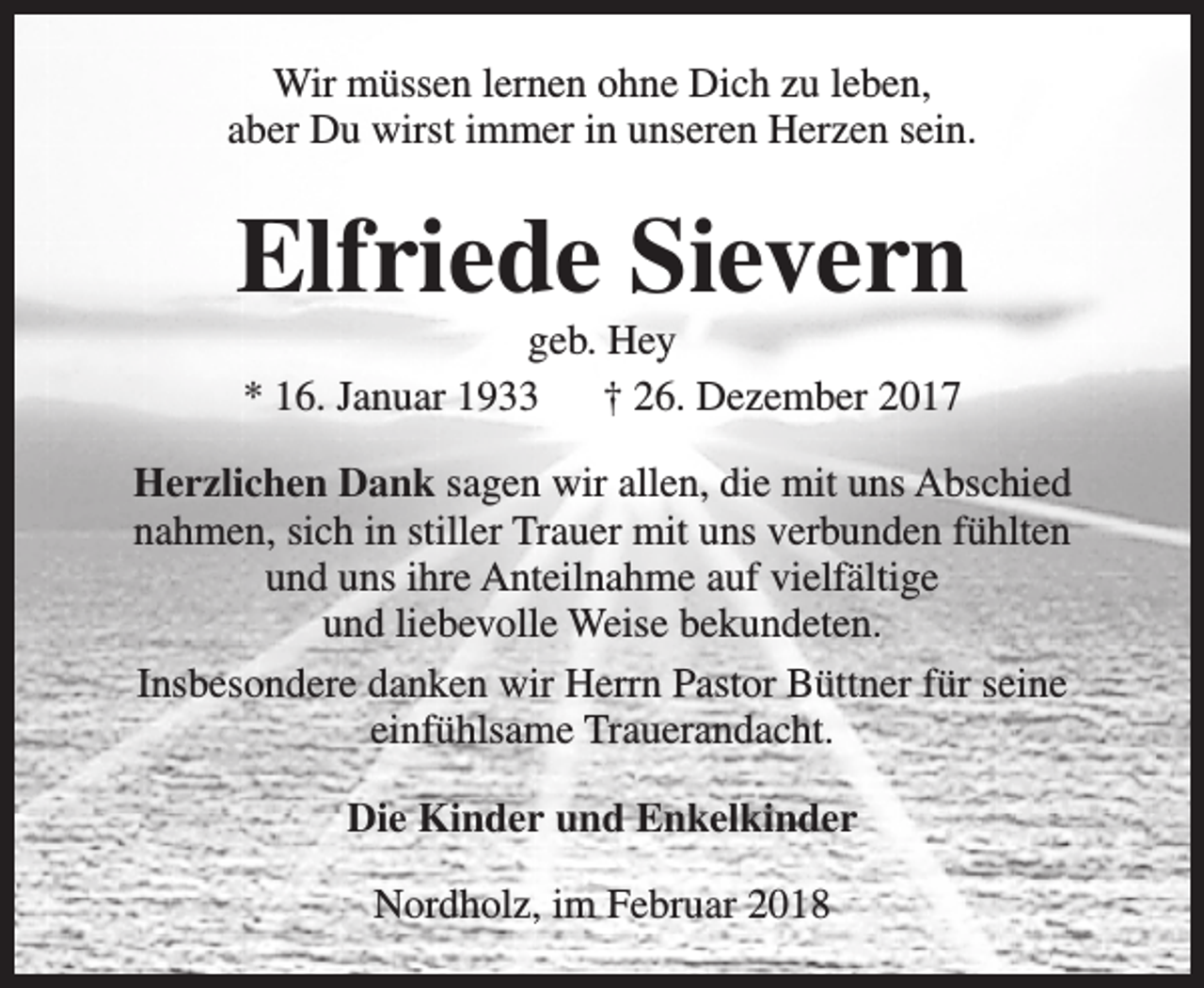 <p>Wir müssen lernen ohne Dich zu leben,<br />aber Du wirst immer in unseren Herzen sein.</p><p>Elfriede Sievern<br />geb. Hey<br />* 16. Januar 1933<br />† 26. Dezember 2017</p><p>Herzlichen Dank sagen wir allen, die mit uns Abschied<br />nahmen, sich in stiller Trauer mit uns verbunden fühlten<br />und uns ihre Anteilnahme auf vielfältige<br />und liebevolle Weise bekundeten.<br />Insbesondere danken wir Herrn Pastor Büttner für seine<br />einfühlsame Trauerandacht.<br />Die Kinder und Enkelkinder<br />Nordholz, im Februar 2018</p>