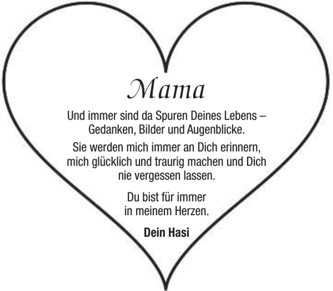 <p>Mama</p><p>Und immer sind da Spuren Deines Lebens –<br />Gedanken, Bilder und Augenblicke.<br />Sie werden mich immer an Dich erinnern,<br />mich glücklich und traurig machen und Dich<br />nie vergessen lassen.<br />Du bist für immer<br />in meinem Herzen.<br />Dein Hasi</p>
