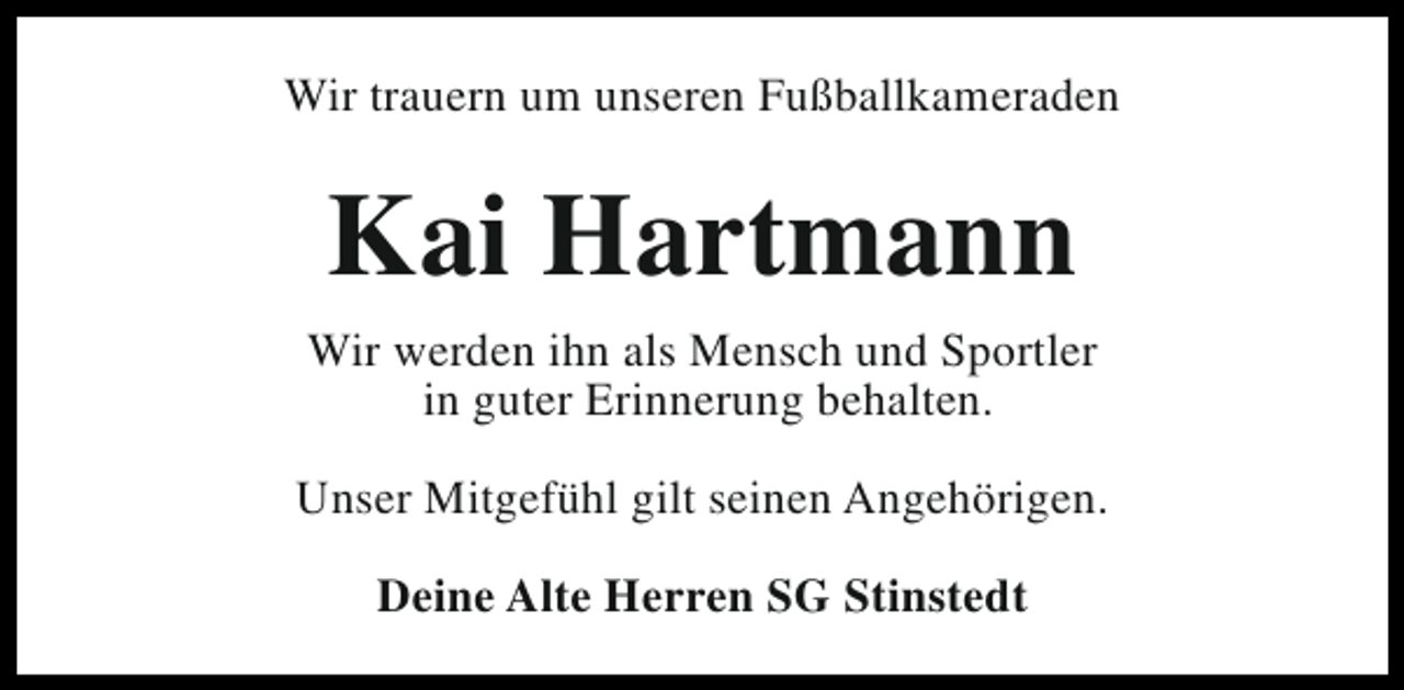 <p>Wir trauern um unseren Fußballkameraden</p><p>Kai Hartmann<br />Wir werden ihn als Mensch und Sportler<br />in guter Erinnerung behalten.<br />Unser Mitgefühl gilt seinen Angehörigen.<br />Deine Alte Herren SG Stinstedt</p>