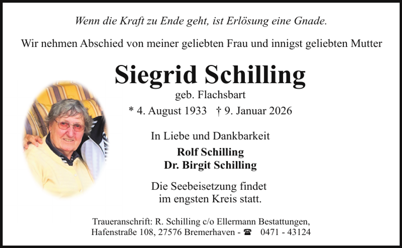 <p>Wenn die Kraft zu Ende geht, ist Erlösung eine Gnade.<br />Wir nehmen Abschied von meiner geliebten Frau und innigst geliebten Mutter</p><p>Siegrid Schilling<br />geb. Flachsbart<br />* 4. August 1933 † 9. Januar 2026<br />In Liebe und Dankbarkeit<br />Rolf Schilling<br />Dr. Birgit Schilling<br />Die Seebeisetzung findet<br />im engsten Kreis statt.<br />Traueranschrift: R. Schilling c/o Ellermann Bestattungen,<br />Hafenstraße 108, 27576 Bremerhaven - ( 0471 - 43124</p>