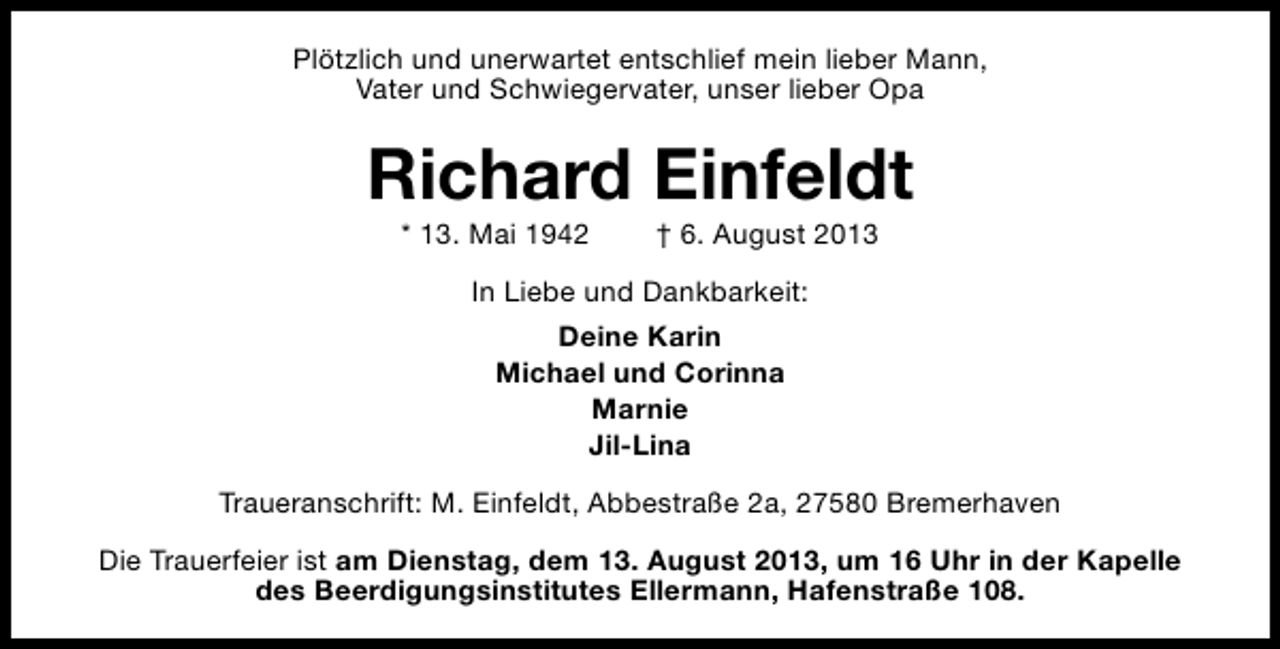 <p>Plötzlich und unerwartet entschlief mein lieber Mann,<br />Vater und Schwiegervater, unser lieber Opa</p><p>Richard Einfeldt<br />* 13. Mai 1942</p><p>† 6. August 2013</p><p>In Liebe und Dankbarkeit:<br />Deine Karin<br />Michael und Corinna<br />Marnie<br />Jil-Lina<br />Traueranschrift: M. Einfeldt, Abbestraße 2a, 27580 Bremerhaven<br />Die Trauerfeier ist am Dienstag, dem 13. August 2013, um 16 Uhr in der Kapelle<br />des Beerdigungsinstitutes Ellermann, Hafenstraße 108.</p>