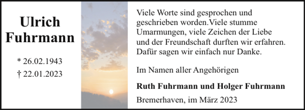 <p>Ulrich<br />Fuhrmann<br />* 26.02.1943<br />† 22.01.2023</p><p>Viele Worte sind gesprochen und<br />geschrieben worden.Viele stumme<br />Umarmungen, viele Zeichen der Liebe<br />und der Freundschaft durften wir erfahren.<br />Dafür sagen wir einfach nur Danke.<br />Im Namen aller Angehörigen<br />Ruth Fuhrmann und Holger Fuhrmann<br />Bremerhaven, im März 2023</p>
