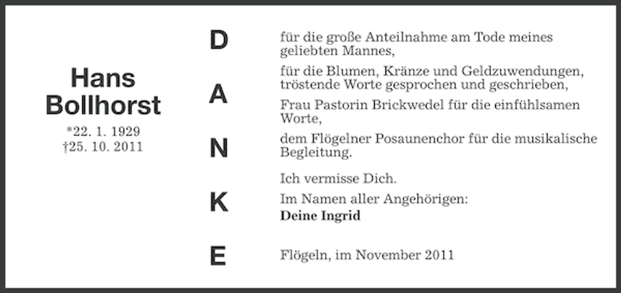 <p>D<br />Hans<br />Bollhorst<br />*22. 1. 1929<br />†25. 10. 2011</p><p>für die große Anteilnahme am Tode meines<br />geliebten Mannes,</p><p>N</p><p>für die Blumen, Kränze und Geldzuwendungen,<br />tröstende Worte gesprochen und geschrieben,<br />Frau Pastorin Brickwedel für die einfühlsamen<br />Worte,<br />dem Flögelner Posaunenchor für die musikalische<br />Begleitung.</p><p>K</p><p>Ich vermisse Dich.<br />Im Namen aller Angehörigen:<br />Deine Ingrid</p><p>E</p><p>Flögeln, im November 2011</p><p>A</p>