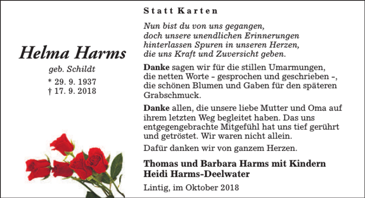 <p>Statt Karten</p><p>Helma Harms<br />geb. Schildt</p><p>* 29. 9. 1937<br />† 17. 9. 2018</p><p>Nun bist du von uns gegangen,<br />doch unsere unendlichen Erinnerungen<br />hinterlassen Spuren in unseren Herzen,<br />die uns Kraft und Zuversicht geben.<br />Danke sagen wir für die stillen Umarmungen,<br />die netten Worte - gesprochen und geschrieben -,<br />die schönen Blumen und Gaben für den späteren<br />Grabschmuck.<br />Danke allen, die unsere liebe Mutter und Oma auf<br />ihrem letzten Weg begleitet haben. Das uns<br />entgegengebrachte Mitgefühl hat uns tief gerührt<br />und getröstet. Wir waren nicht allein.<br />Dafür danken wir von ganzem Herzen.</p><p>Thomas und Barbara Harms mit Kindern<br />Heidi Harms-Deelwater<br />Lintig, im Oktober 2018</p>