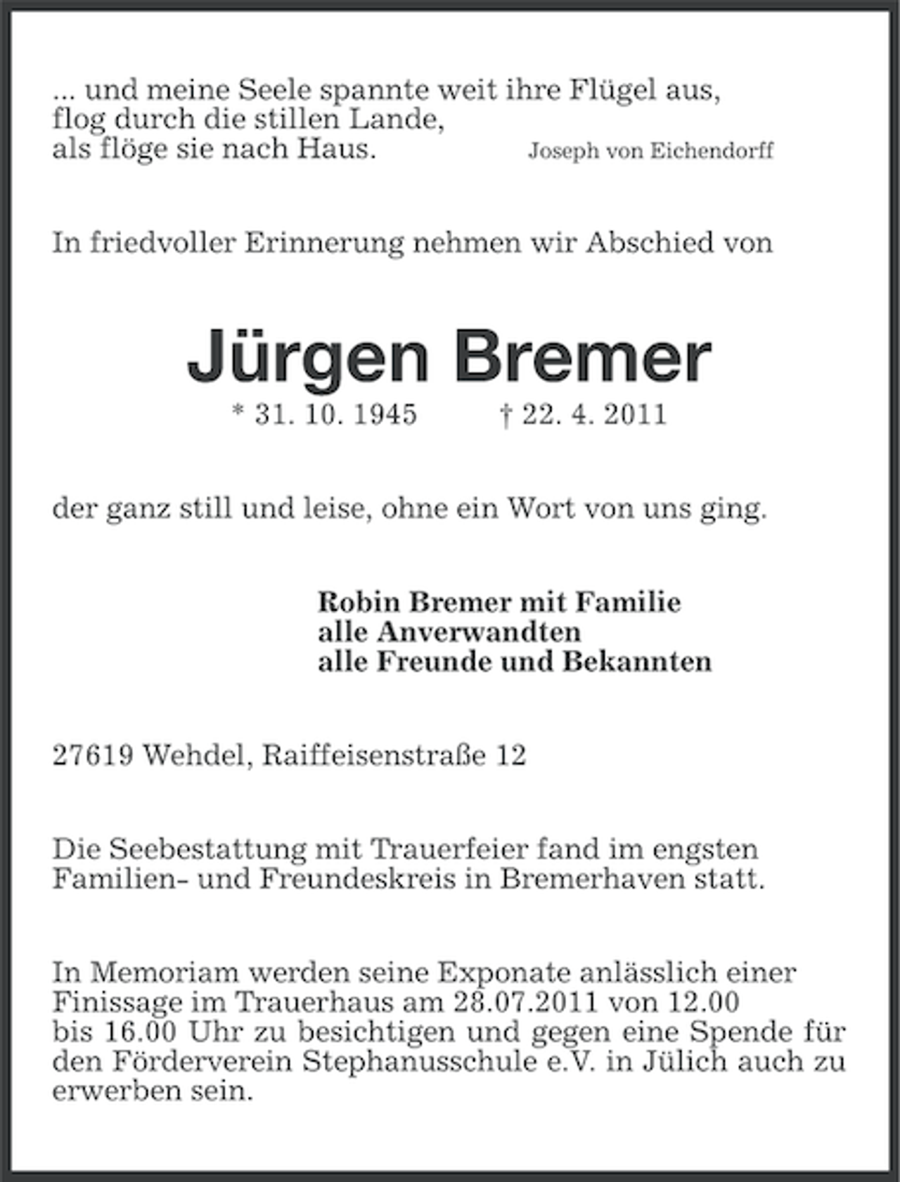 <p>... und meine Seele spannte weit ihre Flügel aus,<br />flog durch die stillen Lande,<br />Joseph von Eichendorff<br />als flöge sie nach Haus.<br />In friedvoller Erinnerung nehmen wir Abschied von</p>
<p>Jürgen Bremer<br />* 31. 10. 1945</p>
<p>† 22. 4. 2011</p>
<p>der ganz still und leise, ohne ein Wort von uns ging.<br />Robin Bremer mit Familie<br />alle Anverwandten<br />alle Freunde und Bekannten<br />27619 Wehdel, Raiffeisenstraße 12<br />Die Seebestattung mit Trauerfeier fand im engsten<br />Familien- und Freundeskreis in Bremerhaven statt.<br />In Memoriam werden seine Exponate anlässlich einer<br />Finissage im Trauerhaus am 28.07.2011 von 12.00<br />bis 16.00 Uhr zu besichtigen und gegen eine Spende für<br />den Förderverein Stephanusschule e.V. in Jülich auch zu<br />erwerben sein.</p>