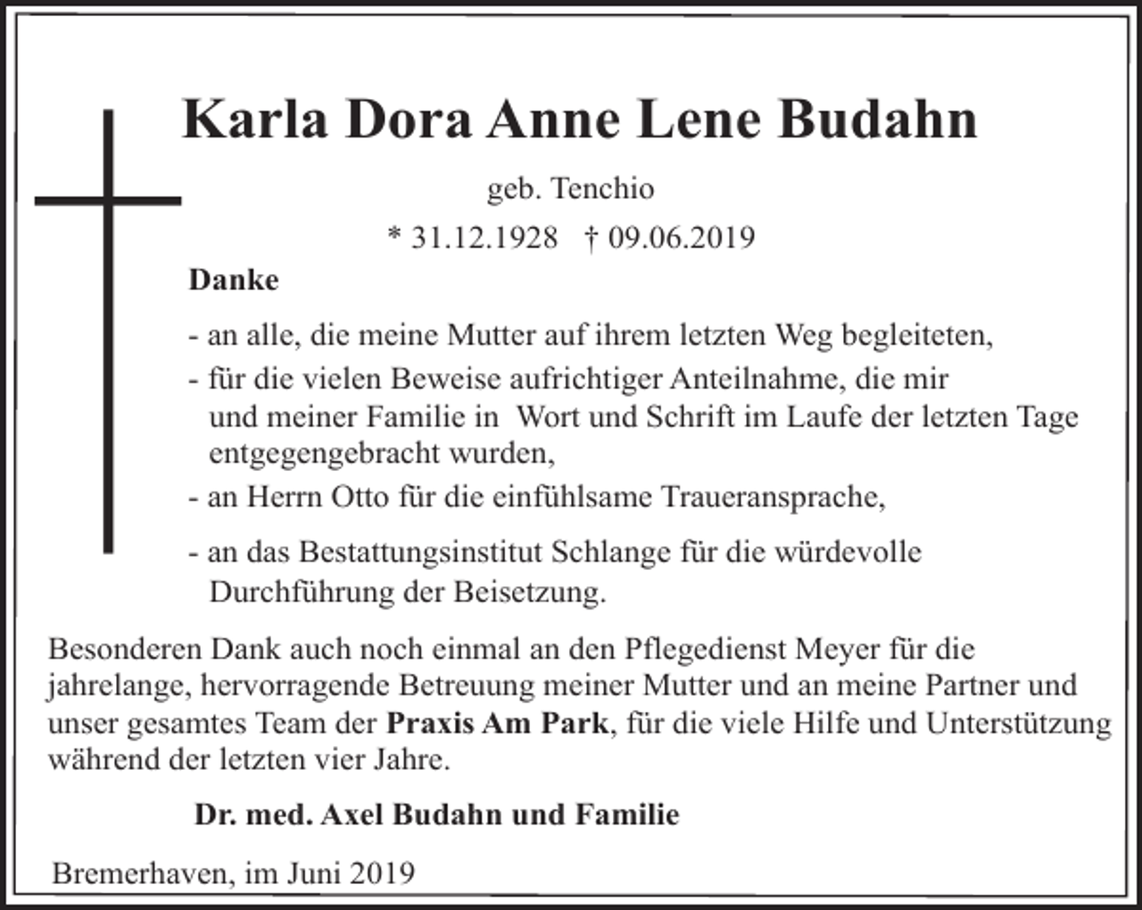 <p>Karla Dora Anne Lene Budahn<br />K<br />geb. Tenchio<br />Danke</p><p>* 31.12.1928 † 09.06.2019</p><p>- an alle, die meine Mutter auf ihrem letzten Weg begleiteten,<br />- für die vielen Beweise aufrichtiger Anteilnahme, die mir<br />und meiner Familie in Wort und Schrift im Laufe der letzten Tage<br />entgegengebracht wurden,<br />- an Herrn Otto für die einfühlsame Traueransprache,<br />- an das Bestattungsinstitut Schlange für die würdevolle<br />Durchführung der Beisetzung.<br />Besonderen Dank auch noch einmal an den Pflegedienst Meyer für die<br />jahrelange, hervorragende Betreuung meiner Mutter und an meine Partner und<br />unser gesamtes Team der Praxis Am Park, für die viele Hilfe und Unterstützung<br />während der letzten vier Jahre.<br />Dr. med. Axel Budahn und Familie<br />Bremerhaven, im Juni 2019</p>