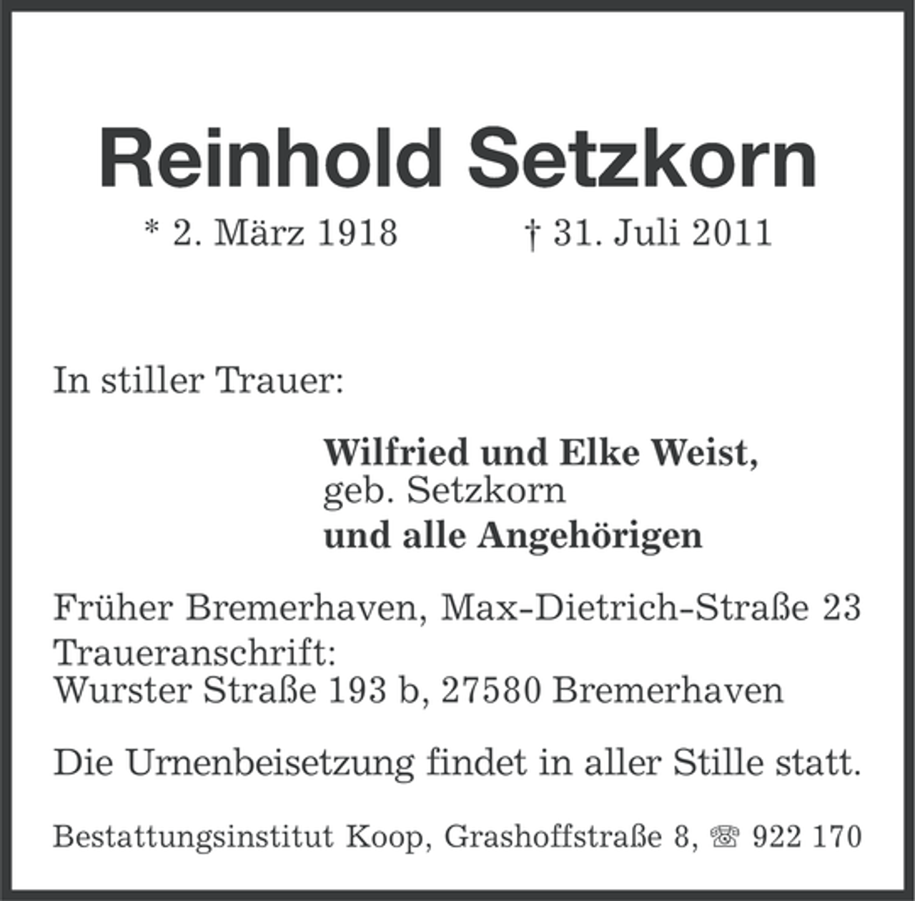 <p>Reinhold Setzkorn<br />* 2. März 1918</p><p>† 31. Juli 2011</p><p>In stiller Trauer:<br />Wilfried und Elke Weist,<br />geb. Setzkorn<br />und alle Angehörigen<br />Früher Bremerhaven, Max-Dietrich-Straße 23<br />Traueranschrift:<br />Wurster Straße 193 b, 27580 Bremerhaven<br />Die Urnenbeisetzung findet in aller Stille statt.<br />Bestattungsinstitut Koop, Grashoffstraße 8, 922 170</p>